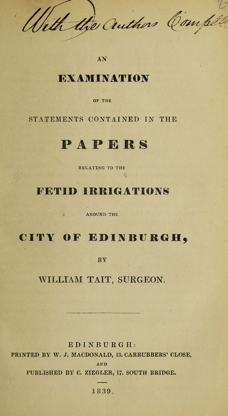 EXAMINATION OF THE STATEMENTS CONTAINED IN THE PAPERS RELATING TO THE FETID IRRIGATIONS , AROUND THE CITY OF EDINBURGH* BY WILLIAM TAIT, SURGEON, EDINBURGH: PRINTED BY W, J. MACDONALD, 13. CARRUBBERS’ CLOSE, AND PUBLISHED BY C. ZIEGLER, 17, SOUTH BRIDGE*