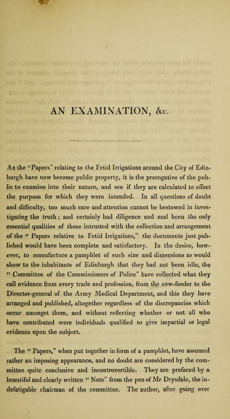 AN EXAMINATION, &c. As the “Papers” relating to the Fetid Irrigations around the City of Edin¬ burgh have now become public property, it is the prerogative of the pub¬ lic to examine into their nature, and see if they are calculated to effect the purpose for which they were intended. In all questions of doubt and difficulty, too much care and attention cannot be bestowed in inves¬ tigating the truth; and certainly had diligence and zeal been the only essential qualities of those intrusted with the collection and arrangement of the “ Papers relative to Fetid Irrigations,” the documents just pub¬ lished would have been complete and satisfactory. In the desire, how¬ ever, to manufacture a pamphlet of such size and dimensions as would show to the inhabitants of Edinburgh that they had not been idle, the “ Committee of the Commissioners of Police” have collected what they call evidence from every trade and profession, from %e cow-feeder to the Director-general of the Army Medical Department, and this they have arranged and published, altogether regardless of the discrepancies which occur amongst them, and without reflecting whether or not all who have contributed were individuals qualified to give impartial or legal evidence upon the subject. The “ Papers,” when put together in form of a pamphlet, have assumed rather an imposing appearance, and no doubt are considered by the com¬ mittee quite conclusive and incontrovertible. They are prefaced by a beautiful and clearly written “ Note” from the pen of Mr Drysdale, the in¬ defatigable chairman of the committee. The author, after going over