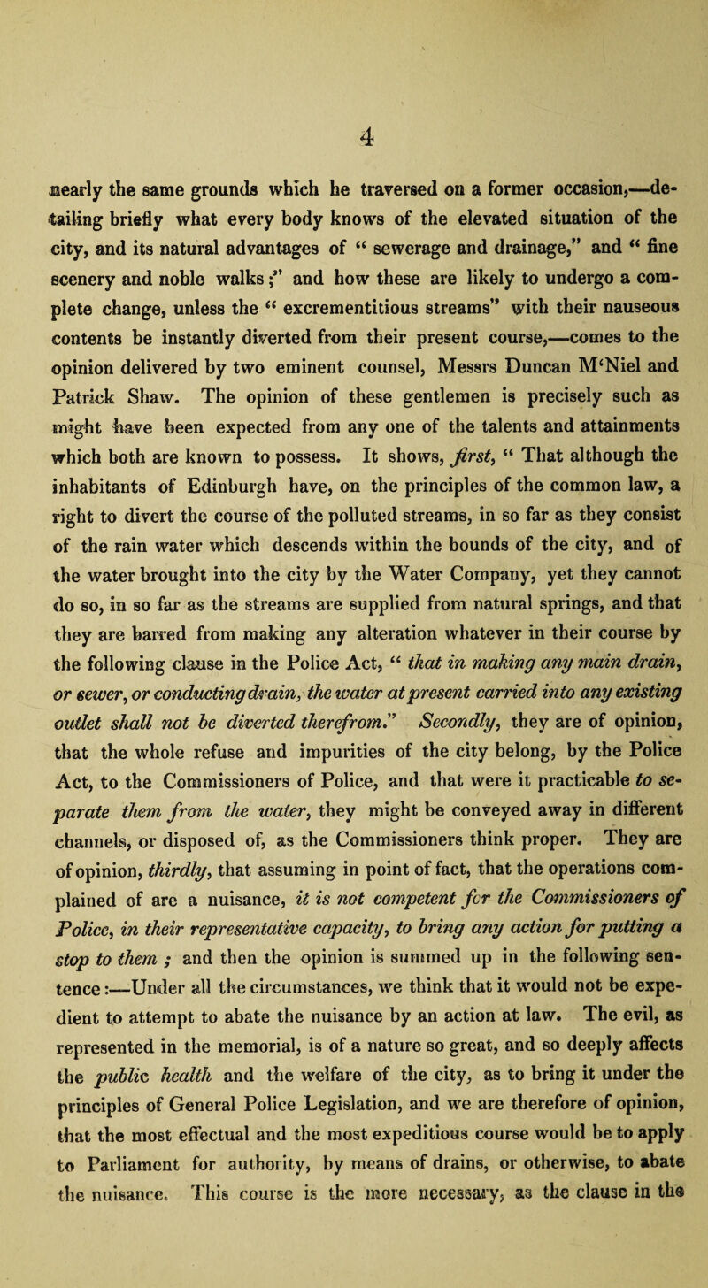 nearly the same grounds which he traversed on a former occasion,—de¬ tailing briefly what every body knows of the elevated situation of the city, and its natural advantages of “ sewerage and drainage,” and “ fine scenery and noble walks and how these are likely to undergo a com¬ plete change, unless the “ excrementitious streams” with their nauseous contents be instantly diverted from their present course,—comes to the opinion delivered by two eminent counsel, Messrs Duncan M‘Niel and Patrick Shaw. The opinion of these gentlemen is precisely such as might have been expected from any one of the talents and attainments which both are known to possess. It shows, first, “ That although the inhabitants of Edinburgh have, on the principles of the common law, a right to divert the course of the polluted streams, in so far as they consist of the rain water which descends within the bounds of the city, and 0f the water brought into the city by the Water Company, yet they cannot do so, in so far as the streams are supplied from natural springs, and that they are barred from making any alteration whatever in their course by the following clause in the Police Act, “ that in making any main drain, or sewer, or conducting drain, the water at present carried into any existing outlet shall not be diverted therefrom.” Secondly, they are of opinion, that the whole refuse and impurities of the city belong, by the Police Act, to the Commissioners of Police, and that were it practicable to se¬ parate them from the water, they might be conveyed away in different channels, or disposed of, as the Commissioners think proper. They are of opinion, thirdly, that assuming in point of fact, that the operations com¬ plained of are a nuisance, it is not competent for the Commissioners of Police, in their representative capacity, to bring any action for putting a stop to them ; and then the opinion is summed up in the following sen¬ tence .-—-Under all the circumstances, we think that it would not be expe¬ dient to attempt to abate the nuisance by an action at law. The evil, as represented in the memorial, is of a nature so great, and so deeply affects the public, health and the welfare of the city, as to bring it under the principles of General Police Legislation, and we are therefore of opinion, that the most effectual and the most expeditious course would be to apply to Parliament for authority, by means of drains, or otherwise, to abate the nuisance. This course is the more necessary, as the clause in th«