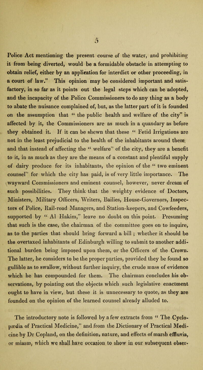 Police Act mentioning the present course of the water, and prohibiting it from being diverted, would be a formidable obstacle in attempting to obtain relief, either by an application for interdict or other proceeding, in a court of law.” This opinion may be considered important and satis¬ factory, in so far as it points out the legal steps which can be adopted, and the incapacity of the Police Commissioners to do any thing as a body to abate the nuisance complained of, but, as the latter part of it is founded on the assumption that “ the public health and welfare of the city” is affected by it, the Commissioners are as much in a quandary as before they obtained it. If it can be shewn that these “ Fetid Irrigations are not in the least prejudicial to the health of the inhabitants around theme and that instead of affecting the “ welfare” of the city, they are a benefit to it, in as much as they are the means of a constant and plentiful supply of dairy produce for its inhabitants, the opinion of the “ two eminent counsel” for which the city has paid, is of very little importance. The wayward Commissioners and eminent counsel, however, never dream of such possibilities. They think that the weighty evidence of Doctors, Ministers, Military Officers, Writers, Bailies, House-Governors, Inspec¬ tors of Police, Rail-road Managers, and Station-keepers, and Cowfeeders, supported by “ Ai Hakim,” leave no doubt on this point. Presuming that such is the case, the chairman of the committee goes on to inquire, as to the parties that should bring forward a bill; whether it should be the overtaxed inhabitants of Edinburgh willing to submit to another addi¬ tional burden being imposed upon them, or the Officers of the Crown. The latter, he considers to be the proper parties, provided they be found so gullible as to swallow, without further inquiry, the crude mass of evidence which he has compounded for them. The chairman concludes his ob¬ servations, by pointing out the objects which such legislative enactment ought to have in view, but these it is unnecessary to quote, as they are founded on the opinion of the learned counsel already alluded to. The introductory note is followed by a few extracts from “ The Cyclo¬ paedia of Practical Medicine,” and from the Dictionary of Practical Medi¬ cine by Dr Copland, on the definition, nature, and effects of marsh effluvia, or miasm, which we shall have occasion to show in our subsequent obser-