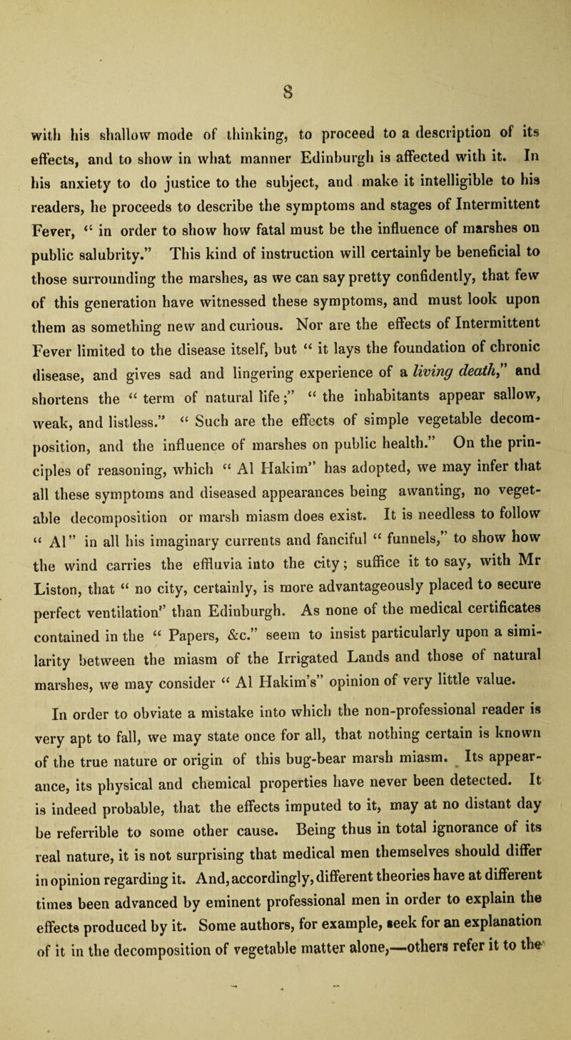 s with his shallow mode of thinking, to proceed to a description of its effects, and to show in what manner Edinburgh is affected with it. In his anxiety to do justice to the subject, and make it intelligible to his readers, he proceeds to describe the symptoms and stages of Intermittent Fever, in order to show how fatal must be the influence of marshes on public salubrity.” This kind of instruction will certainly be beneficial to those surrounding the marshes, as we can say pretty confidently, that few of this generation have witnessed these symptoms, and must look upon them as something new and curious. Nor are the effects of Intermittent Fever limited to the disease itself, but u it lays the foundation of chronic disease, and gives sad and lingering experience of a living death” and shortens the u term of natural life“ the inhabitants appear sallow, weak, and listless ” “ Such are the effects of simple vegetable decom¬ position, and the influence of marshes on public health.” On the prin¬ ciples of reasoning, which “ A1 Hakim*' has adopted, we may infer that all these symptoms and diseased appearances being awanting, no veget¬ able decomposition or marsh miasm does exist. It is needless to follow “ Al” in all his imaginary currents and fanciful “ funnels, to show how the wind carries the effluvia into the city; suffice it to say, with Mr Liston, that “ no city, certainly, is more advantageously placed to secure perfect ventilation’’ than Edinburgh. As none of the medical certificates contained in the “ Papers, &c.” seem to insist particularly upon a simi¬ larity between the miasm of the Irrigated Lands and those of natural marshes, we may consider “ Al Hakim’s” opinion of very little value. In order to obviate a mistake into which the non-professional reader is very apt to fall, we may state once for all, that nothing certain is known of the true nature or origin of this bug-bear marsh miasm. Its appear¬ ance, its physical and chemical properties have never been detected. It is indeed probable, that the effects imputed to it, may at no distant day be refervible to some other cause. Being thus in total ignorance of its real nature, it is not surprising that medical men themselves should differ in opinion regarding it. And, accordingly, different theories have at different times been advanced by eminent professional men in order to explain the effects produced by it. Some authors, for example, seek for an explanation of it in the decomposition of vegetable matter alone,—others refer it to thr