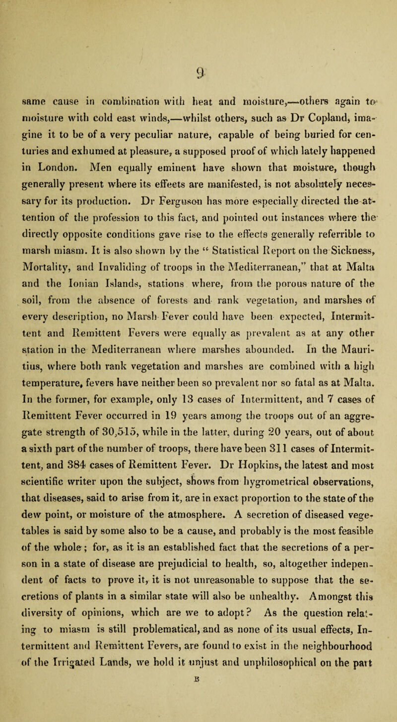 same cause in combination with heat and moisture*—others again to- moisture with cold east winds,—whilst others, such as Dr Copland, ima¬ gine it to he of a very peculiar nature, capable of being buried for cen¬ turies and exhumed at pleasure, a supposed proof of which lately happened in London. Men equally eminent have shown that moisture, though generally present where its effects are manifested, is not absolutely neces¬ sary for its production. Dr Ferguson bas more especially directed the at¬ tention of the profession to this fact, and pointed out instances where the directly opposite conditions gave rise to the effects generally referrible to marsh miasm. It is also shown by the u Statistical Report on the Sickness, Mortality, and Invaliding of troops in the Mediterranean,’' that at Malta and the Ionian Islands, stations where, from the porous nature of the soil, from the absence of forests and rank vegetation, and marshes of every description, no Marsh Fever could have been expected, Intermit¬ tent and Remittent Fevers were equally as prevalent as at any other station in the Mediterranean where marshes abounded. In the Mauri¬ tius, where both rank vegetation and marshes are combined with a high temperature, fevers have neither been so prevalent nor so fatal as at Malta. In the former, for example, only 13 cases of Intermittent, and 7 cases of Remittent Fever occurred in 19 years among the troops out of an aggre¬ gate strength of 30,515, while in the latter, during 20 years, out of about a sixth part of the number of troops, there have been 311 cases of Intermit¬ tent, and 384 cases of Remittent Fever. Dr Hopkins, the latest and most scientific writer upon the subject, shows from hygrometrical observations, that diseases, said to arise from it, are in exact proportion to the state of the dew point, or moisture of the atmosphere. A secretion of diseased vege¬ tables is said by some also to be a cause, and probably is the most feasible of the whole ; for, as it is an established fact that the secretions of a per¬ son in a state of disease are prejudicial to health, so, altogether indepen¬ dent of facts to prove it, it is not unreasonable to suppose that the se¬ cretions of plants in a similar state will also be unhealthy. Amongst this diversity of opinions, which are we to adopt ? As the question relat¬ ing to miasm is still problematical, and as none of its usual effects. In¬ termittent and Remittent Fevers, are found to exist in the neighbourhood of the Irrigated Lands, we hold it unjust and unphilosophical on the part is