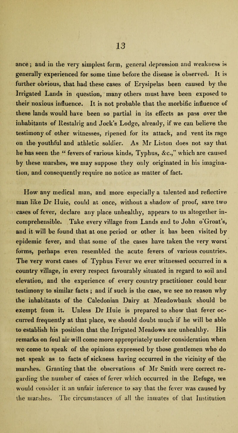 ance; and in the very simplest form, general depression and weakness is generally experienced for some time before the disease is observed. It is further obvious, that had these cases of Erysipelas been caused by the Irrigated Lands in question, many others must have been exposed to their noxious influence. It is not probable that the morbific influence of these lands would have been so partial in its effects as pass over the inhabitants of llestalrig and Jock’s Lodge, already, if vve can believe the testimony of other witnesses, ripened for its attack, and vent its rage on the youthful and athletic soldier. As Mr Liston does not say that he has seen the “ fevers of various kinds, Typhus, &c.,” which are caused by these marshes, we may suppose they only originated in his imagina¬ tion, and consequently require no notice as matter of fact. How any medical man, and more especially a talented and reflective man like Dr Iluie, could at once, without a shadow of proof, save two cases of fever, declare any place unhealthy, appears to us altogether in¬ comprehensible. Take every village from Lands end to John o’Groat’s, and it will be found that at one period or other it has been visited by epidemic fever, and that some of the cases have taken the very worst forms, perhaps even resembled the acute fevers of various countries. The very worst cases of Typhus Fever we ever witnessed occurred in a country village, in every respect favourably situated in regard to soil and elevation, and the experience of every country practitioner could bear testimony to similar facts ; and if such is the case, we see no reason why the inhabitants of the Caledonian Dairy at Meadowbank should be exempt from it. Unless Dr Huie is prepared to show that fever oc¬ curred frequently at that place, we should doubt much if he will be able to establish his position that the Irrigated Meadows are unhealthy. His remarks on foul air will come more appropriately under consideration when we come to speak of the opinions expressed by those gentlemen who do not speak as to facts of sickness having occurred in the vicinity of the marshes. Granting that the observations of Mr Smith were correct re¬ garding the number of cases of fever which occurred in the Refuge, we would consider it an unfair inference to say that the fever was caused by the marshes. The circumstances of all the inmates of that Institution