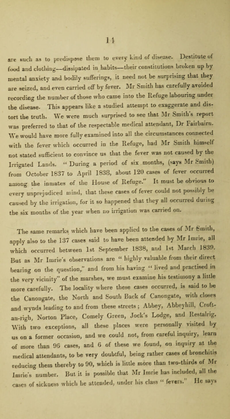 are such as to predispose them to every kind of disease. Destitute of food and clothing—dissipated in habits—their constitutions broken up by mental anxiety and bodily sufferings, it need not be surprising that they are seized, and even carried off by fever. Mr Smith has carefully avoided recording the number of those who came into the Refuge labouring under the disease. This appears like a studied attempt to exaggerate and dis¬ tort the truth. We were much surprised to see that Mr Smith’s report was preferred to that of the respectable medical attendant, Dr Faiibairn. We would have more fully examined into all the circumstances connected with the fever which occurred in the R.efuge, bad Mr Smith himself not stated sufficient to convince us that the fever was not caused by the Irrigated Lands. “During a period of six months, (says Mr Smith) from October 1837 to April 1838, about 120 cases of fever occurred among the inmates of the House of Refuge.” It must be obvious to every unprejudiced mind, that these cases of fever could not possibly be caused by the irrigation, for it so happened that they all occurred dining the six months of the year when no irrigation was carried on. The same remarks which have been applied to the cases of Mr Smith, apply also to the 137 cases said to have been attended by Mr Irnrie, all which occurred between 1st September 1838, and 1st March 1839. But as Mr Imrie’s observations are “ highly valuable from their direct bearing on the question, and from his having “ lived and practised in the very vicinity” of the marshes, we must examine his testimony a little more carefully. The locality where these cases occurred, is said to be the Canongate, the North and South Back of Canongate, with closes and wynds leading to and from these streets; Abbey, Abbeyhill, Croft- an-rigb, Norton Place, Comely Green, Jock’s Lodge, and Restalrig. With two exceptions, all these places were personally visited by us on a former occasion, and we could not, from careful inquiry, learn of more than 96 cases, and 6 of these we found, on inquiry at the medical attendants, to be very doubtful, being rather cases of bronchitis reducing them thereby to 90, which is little more than two-thirds of Mr Imrie’s number. But it is possible that Mr Imrie has included, all the cases of sickness which he attended, under his class “ fevers.’ lie says