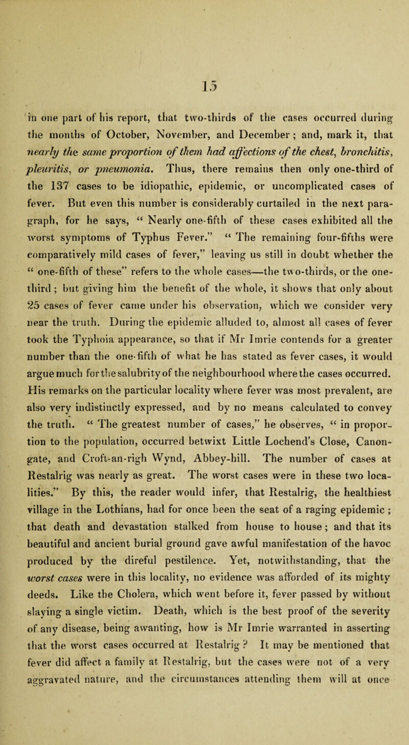 the months of October, November, and December ; and, mark it, that nearly the same proportion of them had affections of the chest, bronchitis, pleuritis, or pneumonia. Thus, there remains then only one-third of the 137 cases to be idiopathic, epidemic, or uncomplicated cases of fever. But even this number is considerably curtailed in the next para¬ graph, for lie says, “ Nearly one-fifth of these cases exhibited all the worst symptoms of Typhus Fever.” “ The remaining four-fifths were comparatively mild cases of fever,” leaving us still in doubt whether the “ one-fifth of these” refers to the whole cases—the two-thirds, or the one- third ; but giving him the benefit of the whole, it shows that only about 25 cases of fever came under his observation, which we consider very near the truth. During the epidemic alluded to, almost all cases of fever took the Typhoia appearance, so that if Mr Imrie contends for a greater number than the one-fifth of what he has stated as fever cases, it would argue much for the salubrity of the neighbourhood where the cases occurred. His remarks on the particular locality where fever was most prevalent, are also very indistinctly expressed, and by no means calculated to convey the truth. “ The greatest number of cases,” he observes, “ in propor¬ tion to the population, occurred betwixt Little Lochend’s Close, Canon- gate, and Croft-an-righ Wynd, Abbey-hill. The number of cases at Restalrig was nearly as great. The worst cases were in these two loca¬ lities.” By this, the reader would infer, that Restalrig, the healthiest, village in the Lothians, had for once been the seat of a raging epidemic ; that death and devastation stalked from house to house; and that its beautiful and ancient burial ground gave awful manifestation of the havoc produced by the direful pestilence. Yet, notwithstanding, that the worst cases were in this locality, no evidence was afforded of its mighty deeds. Like the Cholera, which went before it, fever passed by without slaying a single victim. Death, which is the best proof of the severity of any disease, being awanting, how is Mr Imrie warranted in asserting that the worst cases occurred at Restalrig ? It may be mentioned that fever did affect a family at Restalrig, but the cases were not of a very aggravated nature, and the circumstances attending them will at once
