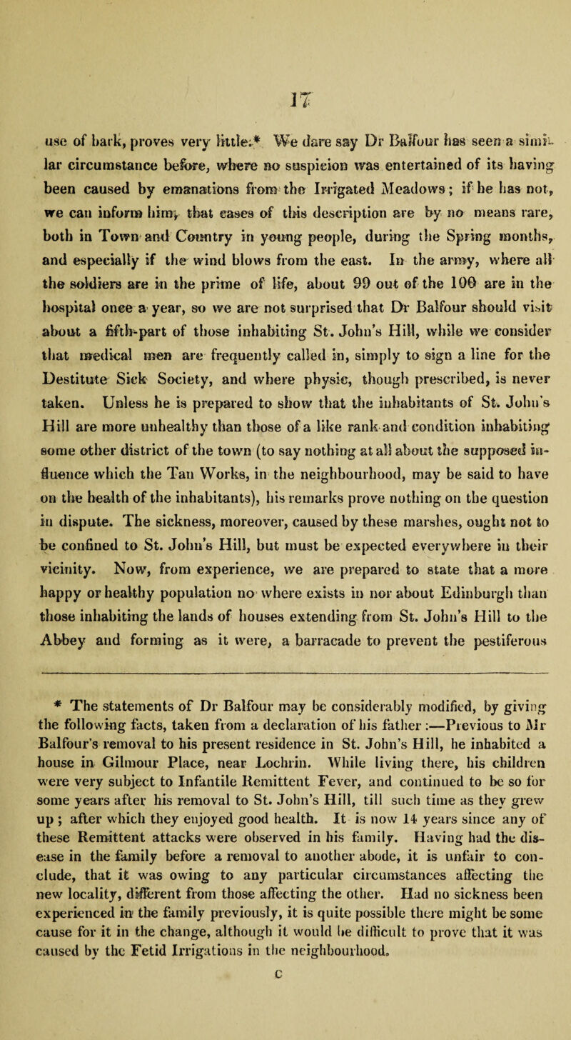 use of hark, proves very little;* We dare say Dr Balfour has seen a sinifu lar circumstance before, where no suspicion was entertained of its having been caused by emanations from the Irrigated Meadows; if he has not, we can inform hin% that eases of this description are by no means rare, both in Town and Country in young people, during the Spring months, and especially if the wind blows from the east. In the army, where all the soldiers are in the prime of life, about 99 out of the 109 are in the hospital once a year, so we are not surprised that Dr Balfour should visit; about a fifth-part of those inhabiting St.John’s Hill, while we consider that medical men are frequently called in, simply to sign a line for the Destitute Sick Society, and where physic, though prescribed, is never taken. Unless he is prepared to show that the inhabitants of St. John’s Hill are more unhealthy than those of a like rank and condition inhabiting some other district of the town (to say nothing at all about the supposed in¬ fluence which the Tan Works, in the neighbourhood, may be said to have on the health of the inhabitants), his remarks prove nothing on the question in dispute. The sickness, moreover, caused by these marshes, ought not to be confined to St. John’s Hill, but must he expected everywhere in their vicinity. Now, from experience, we are prepared to state that a more happy or healthy population no where exists in nor about Edinburgh than those inhabiting the lands of houses extending from St. John’s Hill to the Abbey and forming as it were, a barracade to prevent the pestiferous * The statements of Dr Balfour may be considerably modified, by giving the following facts, taken from a declaration of his father :—Previous to Mr Balfour’s removal to his present residence in St. John’s Hill, he inhabited a house in Gilmour Place, near Lochrin. While living there, his children were very subject to Infantile Remittent Fever, and continued to be so for some years after his removal to St. John’s Hill, till such time as they grew up ; after which they enjoyed good health. It is now 14 years since any of these Remittent attacks were observed in his family. Having had the dis¬ ease in the family before a removal to another abode, it is unfair to con¬ clude, that it was owing to any particular circumstances affecting the new locality, different from those affecting the other. Had no sickness been experienced hr the family previously, it is quite possible there might be some cause for it in the change, although it would be difficult to prove that it was caused by the Fetid Irrigations in the neighbourhood. c