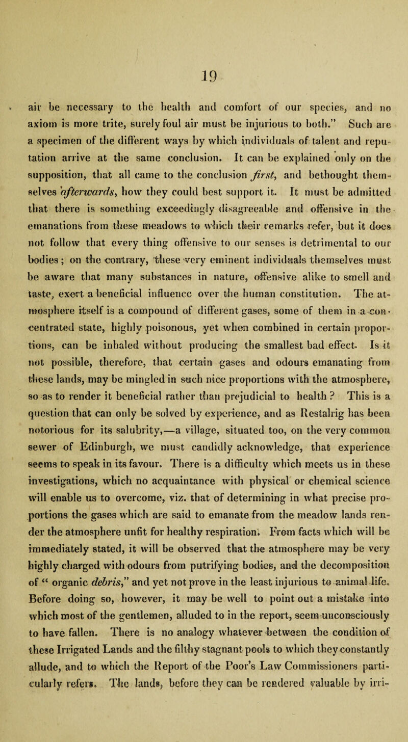 air be necessary to the health and comfort of our species, and no axiom is more trite, surely foul air must be injurious to both.” Such are a specimen of the different ways by which individuals of talent and repu¬ tation arrive at the same conclusion. It can be explained only on the supposition, that all came to the conclusion firsts and bethought them¬ selves 'afterwards, how they could best support it. It must be admitted that there is something exceedingly disagreeable and offensive in the emanations from these meadows to which their remarks refer, but it does not follow that every thing offensive to our senses is detrimental to our bodies; on the contrary, these very eminent individuals themselves must be aware that many substances in nature, offensive alike to smell and taste, exer t a beneficial influence over the human constitution. The at¬ mosphere itself is a compound of different gases, some of them in a con* centrated state, highly poisonous, yet when combined in certain propor¬ tions, can be inhaled without producing the smallest bad effect. Is it not possible, therefore, that certain gases and odours emanating from these lands, may be mingled in such nice proportions with the atmosphere, so as to render it beneficial rather than prejudicial to health ? This is a question that can only be solved by experience, and as Ilestalrig has been notorious for its salubrity,—a village, situated too, on the very common sewer of Edinburgh, we must candidly acknowledge, that experience seems to speak in its favour. There is a difficulty which meets us in these investigations, which no acquaintance with physical or chemical science will enable us to overcome, viz. that of determining in what precise pro¬ portions the gases which are said to emanate from the meadow lands ren¬ der the atmosphere unfit for healthy respiration. From facts which will be immediately stated, it will be observed that the atmosphere may be very highly charged with odours from putrifying bodies, and the decomposition of “ organic debris,” and yet not prove in the least injurious to animal life. Before doing so, however, it may be well to point out a mistake into which most of the gentlemen, alluded to in the report, seem unconsciously to have fallen. There is no analogy whatever between the condition of these Irrigated Lands and the filthy stagnant pools to which they constantly allude, and to which the Report of the Poor’s Law Commissioners parti¬ cularly refers. The lands, before they can be rendered valuable by ini-