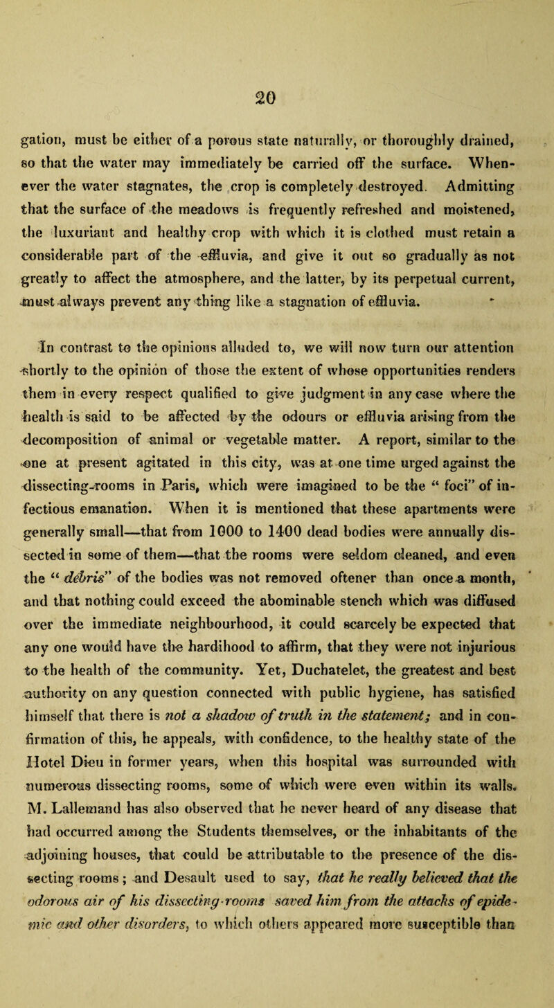 gation, must be either of a porous state naturally, or thoroughly drained, so that the water may immediately be carried off the surface. When¬ ever the water stagnates, the crop is completely destroyed. Admitting that the surface of the meadows is frequently refreshed and moistened, the luxuriant and healthy crop with which it is clothed must retain a considerable part of the effluvia, and give it out so gradually as not greatly to affect the atmosphere, and the latter, by its perpetual current, Jmist always prevent any thing like a stagnation of effluvia. In contrast to the opinions alluded to, we will now turn our attention 'shortly to the opinion of those the extent of whose opportunities renders them in every respect qualified to give judgment in any case where the health is said to be affected by the odours or effluvia arising from the decomposition of animal or vegetable matter. A report, similar to the -one at present agitated in this city, was at one time urged against the dissecting-rooms in Paris, which were imagined to be the “ foci” of in¬ fectious emanation. When it is mentioned that these apartments were generally small—that from 1000 to 1400 dead bodies were annually dis¬ sected in some of them—that the rooms were seldom cleaned, and even the “ debris' of the bodies was not removed oftener than once a month, and that nothing could exceed the abominable stench which was diffused over the immediate neighbourhood, it could scarcely be expected that any one would have the hardihood to affirm, that they were not injurious to the health of the community. Yet, Duchatelet, the greatest and best authority on any question connected with public hygiene, has satisfied himself that there is not a shadow of truth in the statement; and in con¬ firmation of this, he appeals, with confidence, to the healthy state of the Hotel Dieu in former years, when this hospital was surrounded with numerous dissecting rooms, some of which were even within its walls. M. Lallemand has also observed that he never heard of any disease that had occurred among the Students themselves, or the inhabitants of the adjoining houses, that could he attributable to the presence of the dis¬ secting rooms ; and Desault used to say, that he really believed that the odorous air of his dissecting rooms saved him from the attacks of epide¬ mic and other disorders, to which others appeared more susceptible than