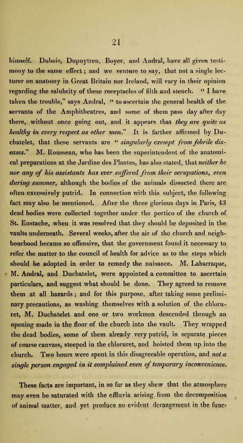 himself. Dubois, Dupuytren, Boyer, and Andral, have all given testi¬ mony to the same effect; and we venture to say, that not a single lec¬ turer on anatomy in Great Britain nor Ireland, will vary in their opinion regarding the salubrity of these receptacles of filth and stench. “ I have taken the trouble,” says Andral, “ to ascertain the general health of the servants of the Amphitheatres, and some of them pass day after day there, without once going out, and it appears that they are quite as healthy in every respect as other men.” It is farther affirmed by Du- chatelet, that these servants are “ singularly exempt from, febrile dis¬ easesM. Rousseau, who has been the superintendent of the anatomi¬ cal preparations at the Jardine des Plantes, has also stated, that neither he nor any of his assistants has ever suffered from their occupations, even during summer, although the bodies of the animals dissected there are often excessively putrid. In connection with this subject, the following fact may also he mentioned. After the three glorious days in Paris, 43 dead bodies were collected together under the portico of the church of St. Eustache, when it was resolved that they should be deposited in the vaults underneath. Several weeks, after the air of the church and neigh¬ bourhood became so offensive, that the government found it necessary to refer the matter to the council of health for advice as to the steps which should be adopted in order to remedy the nuisance. M. Labarraque, M. Andral, and Duchatelet, were appointed a committee to ascertain particulars, and suggest what should be done. They agreed to remove them at all hazards; and for this purpose, after taking some prelimi¬ nary precautions, as washing themselves with a solution of the chloru- ret, M. Duchatelet and one or two workmen descended through an opening made in the floor of the church into the vault. They wrapped the dead bodies, some of them already very putrid, in separate pieces of coarse canvass, steeped in the chloruret, and hoisted them up into the church. Two hours were spent in this disagreeable operation, and not a single person engaged in it complained even of temporary inconvenience. These facts are important, in so far as they shew that the atmosphere may even be saturated with the effluvia arising from the decomposition of animal matter, and yet produce no evident derangement in the func-