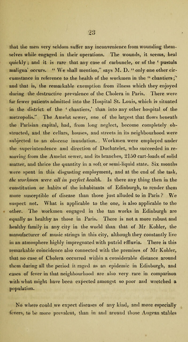 that the men very seldom suffer any inconvenience from wounding them¬ selves while engaged in their operations. The wounds, it seems, heal quickly ; and it is rare that any case of carbuncle, or of the ‘ pustula maligna' occurs. “ We shall mention,” says M. D. “ only one other cir¬ cumstance in reference to the health of the workmen in the “ chantiers and that is, the remarkable exemption from illness which they enjoyed during the destructive prevalence of the Cholera in Paris. There were far fewer patients admitted into the Hospital St. Louis, which i9 situated in the district of the 4 chantiers/ than into any other hospital of the metropolis.” The Amelot sewer, one of the largest that flows beneath the Parisian capital, had, from long neglect, become completely ob¬ structed, and the cellars, houses, and streets in its neighbourhood were subjected to an obscene inundation. Workmen were employed under the superintendence and direction of Duchatelet, who succeeded in re¬ moving from the Amelot sewer, and its branches, 2150 cart-loads of solid matter, and thrice the quantity in a soft or semi-liquid state. Six months were spent in this disgusting employment, and at the end of the task, the workmen were all in perfect health. Is there any thing then in the constitution or habits of tbe inhabitants of Edinburgh, to render them more susceptible of disease than those just alluded to in Paris ? We suspect not. What is applicable to the one, is also applicable to the other. The workmen engaged in tbe tan works in Edinburgh are equally as healthy as those in Paris. There is not a more robust and healthy family in any city in the world than that of Mr Kohler, the manufacturer of music strings in this city, although they constantly live in an atmosphere highly impregnated with putrid effluvia. There is this remarkable coincidence also connected with the premises of Mr Kohler, that no case of Cholera occurred within a considerable distance around them during all the period it raged as an epidemic in Edinburgh, and cases of fever in that neighbourhood are also very rare in comparison with what might have been expected amongst so poor and wretched a population. No where could we expect diseases of any kind, and more especially fevers, to be more prevalent, than in and around those Augean stables