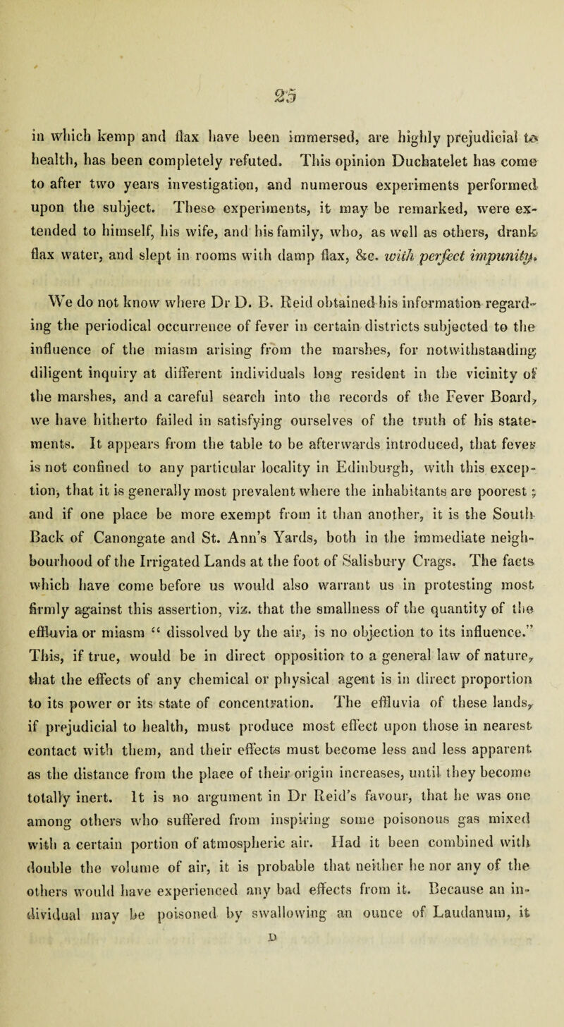 in which kemp and flax have been immersed, are highly prejudicial to health, has been completely refuted. This opinion Duchatelet has come to after two years investigation, and numerous experiments performed upon the subject. These experiments, it may be remarked, were ex¬ tended to himself, his wife, and his family, who, as well as others, drank flax water, and slept in rooms with damp flax, &c. with perfect impunity* We do not know where Dr D. B. Reid obtained his information regard¬ ing the periodical occurrence of fever in certain districts subjected to the influence of the miasm arising from the marshes, for notwithstanding diligent inquiry at different individuals long resident in the vicinity of the marshes, and a careful search into the records of the Fever Board-, we have hitherto failed in satisfying ourselves of the truth of his state¬ ments. It appears from the table to be afterwards introduced, that feves is not confined to any particular locality in Edinburgh, with this excep¬ tion^ that it is generally most prevalent where the inhabitants are poorest; and if one place be more exempt from it than another, it is the South Back of Canongate and St. Ann’s Yards, both in the immediate neigh¬ bourhood of the Irrigated Lands at the foot of Salisbury Crags. The facts which have come before us would also warrant us in protesting most firmly against this assertion, viz. that the smallness of the quantity of the effluvia or miasm <£ dissolved by the air, is no objection to its influence. ’ This, if true, would be in direct opposition to a general law of nature,, that the effects of any chemical or physical agent is in direct proportion to its power or its state of concentration. The effluvia of these lands,, if prejudicial to health, must produce most effect upon those in nearest contact with them, and their effects must become less and less apparent as the distance from the place of their origin increases, until they become totally inert. It is no argument in Dr Reid’s favour, that he was one among others who suffered from inspiring some poisonous gas mixed with a certain portion of atmospheric air. Had it been combined with double the volume of air, it is probable that neither he nor any of the others would have experienced any bad effects from it. Because an in¬ dividual may be poisoned by swallowing an ounce of Laudanum, it D