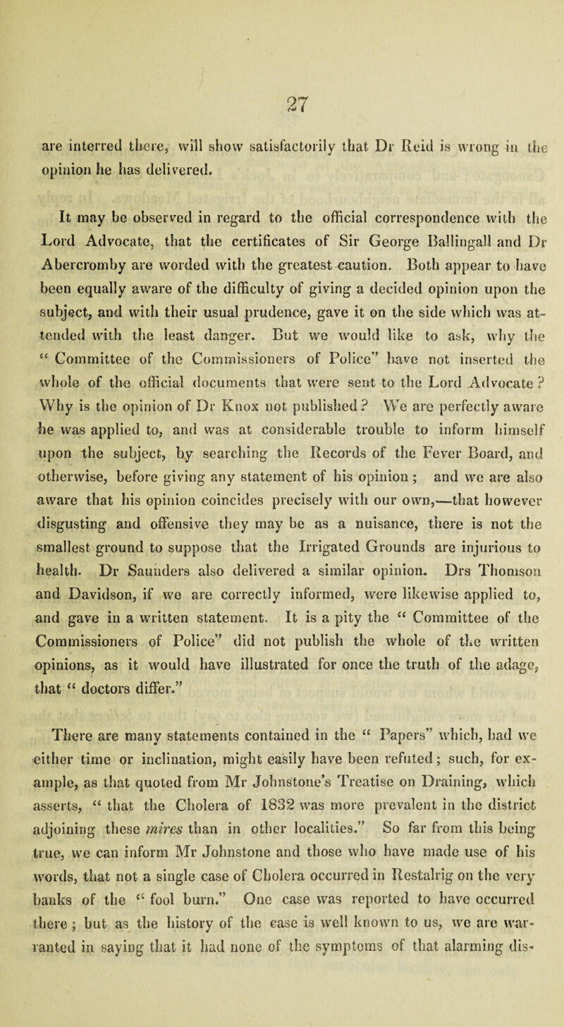 are interred there, will show satisfactorily that Dr Reid is wrong in the opinion he lias delivered. It may be observed in regard to the official correspondence with the Lord Advocate, that the certificates of Sir George Ballingall and Dr Abercromby are worded with the greatest caution. Both appear to have been equally aware of the difficulty of giving a decided opinion upon the subject, and with their usual prudence, gave it on the side which was at¬ tended with the least danger. But we would like to ask, why the £< Committee of the Commissioners of Police” have not inserted the whole of the official documents that were sent to the Lord Advocate ? Why is the opinion of Dr Knox not published ? We are perfectly aware he was applied to, and was at considerable trouble to inform himself upon the subject, by searching the Records of the Fever Board, and otherwise, before giving any statement of his opinion ; and we are also aware that his opinion coincides precisely with our own,—that however disgusting and offensive they may be as a nuisance, there is not the smallest ground to suppose that the Irrigated Grounds are injurious to health. Dr Saunders also delivered a similar opinion. Drs Thomson and Davidson, if we are correctly informed, were likewise applied to, and gave in a written statement. It is a pity the “ Committee of the Commissioners of Police” did not publish the whole of the written opinions, as it would have illustrated for once the truth of the adage, that “ doctors differ.” There are many statements contained in the “ Papers” which, had we either time or inclination, might easily have been refuted; such, for ex¬ ample, as that quoted from Mr Johnstone’s Treatise on Draining, which asserts, “ that the Cholera of 1832 was more prevalent in the district adjoining these mires than in other localities.” So far from this being true, we can inform Mr Johnstone and those who have made use of his words, that not a single case of Cholera occurred in Restalrig on the very banks of the “ fool burn.” One case was reported to have occurred there ; but as the history of the case is well known to us, we are war¬ ranted in saying that it had none of the symptoms of that alarming dis-
