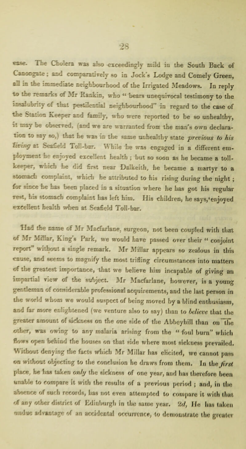 ***** Tie Cholera was also exceedingly mild in the South Back of CanoagXte : am conr ira-.: vely so ia Jock - Lodge and Comely Green, ln -^'-odiaie ntigbbourhood of the Irrigated Meadows. In reply to the re mar.: 5 of Mr Rankin, who ” bears unequivocal testimony to the in al^onty of that j3estJec*:al neighbourhood ’ in regard to the case of trie *r.atr.n Keeper and family, who were reported to be so unhealthy, i, umy be obscrred. aid we are x arranted frorr the manh own declara- ' on to ~Zj h(>. “.hat he ' a-, in the same unhealthy state previous to his tat SeaGeld Tor-oar. h.le he was engaged in a different ern- ploy men: he enjoyed excellent health ; but so soon as he became a toll- r.eeper, v/mcb be did first near Dalkeith, he became a martyr to a tomacL complain':, wnicb he attributed to his rising during the night ; iOr stnce he ha- rein placed :n a situation where he has got his regular re-., h..*. stomach cornpLarit has left him. Ilis children, lie says,‘enjoyed excellent health when at Seafield Toll-bar. Had the name of Mr Madarlane, surgeon, not been coupled with that or .dr MiTiir, King s Park, we would haye passed over their “ conjoint report” without a single remark. Mr Millar appears so zealous in this cause, and seems to magnify the most trifling circumstances into matters of the greatest importance, that we believe him incapable of giving an impartial view of the subject. Mr Macfarlane, however, is a young ge' tie man of cor.s derabie professional acquirements, and the last person in toe •*< o:d / .oom we would o pect of being moved by a blind enthusiasm, and fa; more enlightened (we venture also to say) than to believe that the greater amount o: sickness on the one side of the Abbeyhill than on the oiler, was owing to any malaria arising from the “ foul hum” which flow-. Open behind the houses on that side where roost mckneas prevailed. V/itbout denying the facts which Mr Millar has elicited, we cannot pant on without objecting to the conclusion he draws from them. In the first place, be has taken only the sickness of one year, arid has therefore been usable to compare it with the results of a previous period ; and, in the absence of such records, has not even attempted to compare it with that of soy other district of Kdinburgh in the same year, k<7, He has taken Me adva.stage of an accidental occurrence, to demonstiate the grcutci
