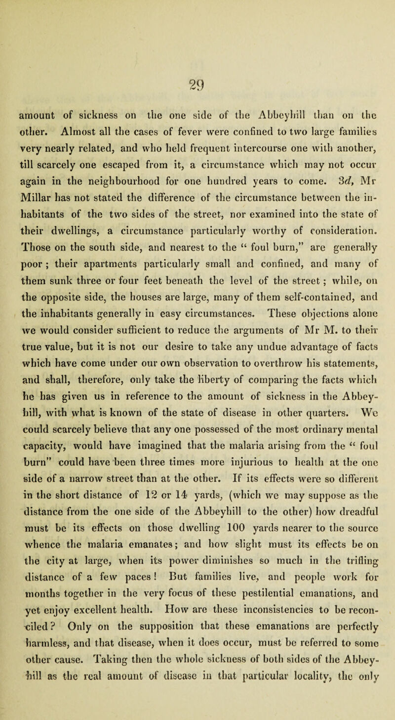 amount of sickness on tlie one side of the Abbeyhill than on the other. Almost all the cases of fever were confined to two large families very nearly related, and who held frequent intercourse one with another, till scarcely one escaped from it, a circumstance which may not occur again in the neighbourhood for one hundred years to come. 3d, Mr Millar has not stated the difference of the circumstance between the in¬ habitants of the two sides of the street, nor examined into the state of their dwellings, a circumstance particularly worthy of consideration. Those on the south side, and nearest to the “ foul burn,” are generally poor ; their apartments particularly small and confined, and many of them sunk three or four feet beneath the level of the street; while, on the opposite side, the houses are large, many of them self-contained, and the inhabitants generally in easy circumstances. These objections alone we would consider sufficient to reduce the arguments of Mr M. to their true value, but it is not our desire to take any undue advantage of facts which have come under our own observation to overthrow his statements, and shall, therefore, only take the liberty of comparing the facts which he has given us in reference to the amount of sickness in the Abbey- hill, with what is known of the state of disease in other quarters. We could scarcely believe that any one possessed of the most ordinary mental capacity, would have imagined that the malaria arising from the “ foul burn” could have been three times more injurious to health at the one side of a narrow street than at the other. If its effects were so different in the short distance of 12 or 14 yards, (which we may suppose as the distance from the one side of the Abbeyhill to the other) how dreadful must be its effects on those dwelling 100 yards nearer to the source whence the malaria emanates; and how slight must its effects be on the city at large, when its power diminishes so much in the trifling distance of a few paces! But families live, and people work for months together in the very focus of these pestilential emanations, and yet enjoy excellent health. How are these inconsistencies to be recon¬ ciled? Only on the supposition that these emanations are perfectly harmless, and that disease, when it does occur, must be referred to some other cause. Taking then the whole sickness of both sides of the Abbey¬ hill as the real amount of disease in that particular locality, the only