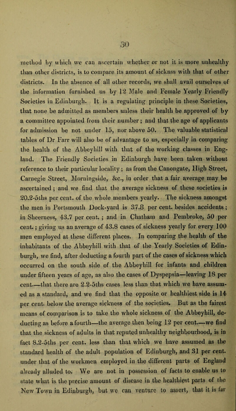 method hy which vve can ascertain whether or not it is more unhealthy than other districts, is to compare its amount of sicknss with that of other districts. In the absence of all other records, we shall avail ourselves of the information furnished us by 12 Male and Female Yearly Friendly Societies in Edinburgh. It is a regulating principle in these Societies, that none be admitted as members unless their health be approved of by a committee appointed from their number; and that the age of applicants for admission be not under 15, nor above 50. The valuable statistical tables of Dr Farr will also be of advantage to us, especially in comparing the health of the Abbeyhill with that of the working classes in Eng¬ land. The Friendly Societies in Edinburgh have been taken without reference to their particular locality; as from the Canongate, High Street, Carnegie Street, Morningside, &c., in order that a fair average may he ascertained; and we find that the average sickness of these societies is 20.2-5ths per cent, of the whole members yearly. The sickness amongst the men in Portsmouth Dock-yard is 37.8 per cent, besides accidents ; in Sheerness, 43.7 per cent. ; and in Chatham and Pembroke, 50 per¬ cent. ; giving us an average of 43.8 cases of sickness yearly for every 100 men employed at these different places. In comparing the health of the inhabitants of the Abbeyhill wdth that of the Yearly Societies of Edin¬ burgh, we find, after deducting a fourth part of the cases of sickness which occurred on the south side of the Abbeyhill for infants and children under fifteen years of age, as also the cases of Dyspepsia—leaving 18 per¬ cent—that there are 2.2-5ths cases less than that which we have assum¬ ed as a standard, and we find that the opposite or healthiest side is 14 per cent, below the average sickness of the societies. But as the fairest means of comparison is to take the whole sickness of the Abbeyhill, de¬ ducting as before a fourth—the average then being 12 per- cent—we find that the sickness of adults in that reputed unhealthy neighbourhood, is in fact 8.2-5ths per cent, less than that which we have assumed as the standard health of the adult population of Edinburgh, and 31 per cent, under that of the workmen employed in the different parts of England already alluded to. We are not in possession of facts to enable us to state what is the precise amount of disease in the healthiest parts of the New Town in Edinburgh, but we can venture to assert, that it is far