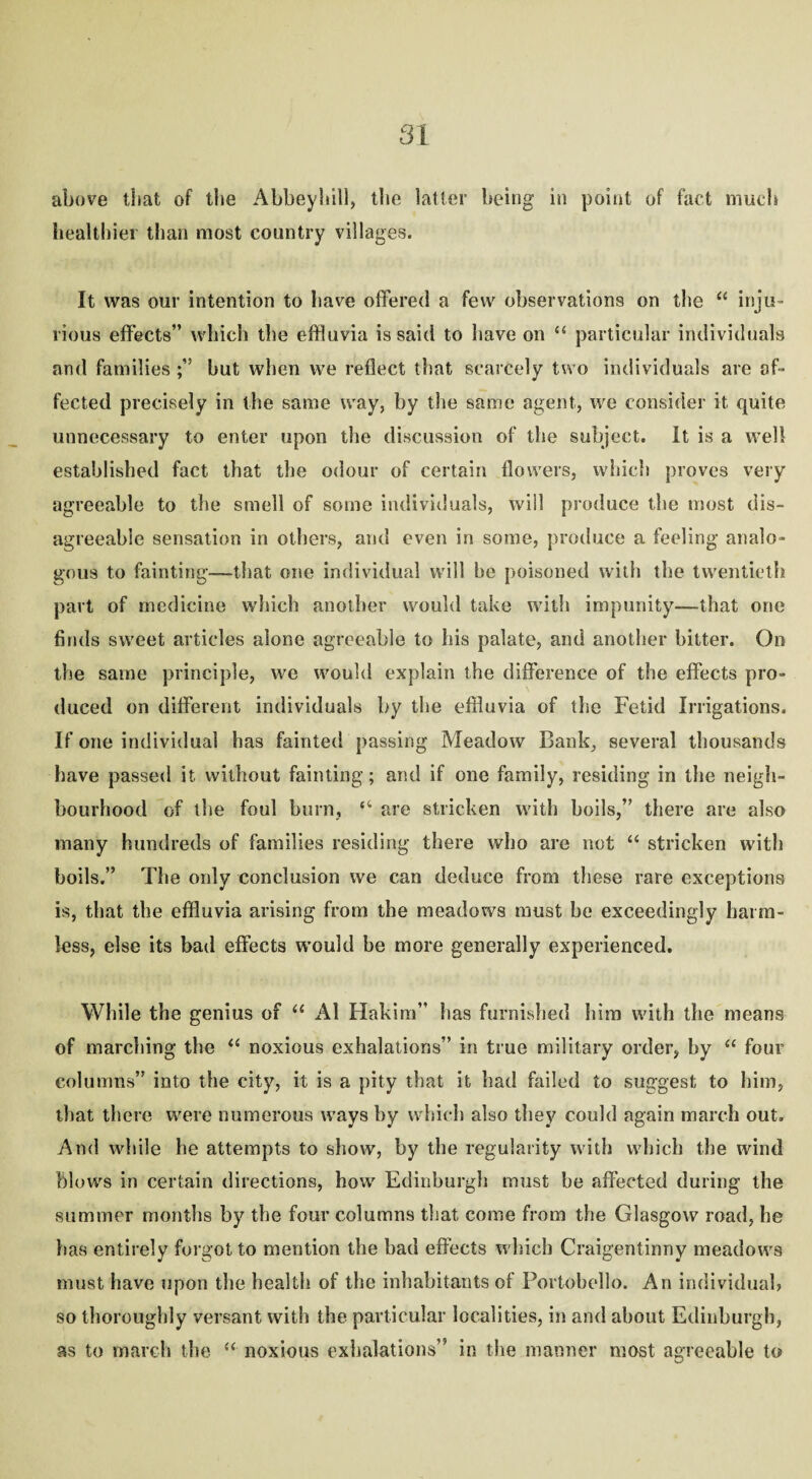 above that of the Abbey 1*111, the latter being in point of fact much healthier than most country villages. It was our intention to have offered a few observations on the “ inju¬ rious effects” which the effluvia is said to have on “ particular individuals and families but when we reflect that scarcely two individuals are af¬ fected precisely in the same way, by the same agent, we consider it quite unnecessary to enter upon the discussion of the subject. It is a well established fact that the odour of certain flowers, which proves very agreeable to the smell of some individuals, will produce the most dis¬ agreeable sensation in others, and even in some, produce a feeling analo¬ gous to fainting—-that one individual will be poisoned with the twentieth part of medicine which another would take with impunity—that one finds sweet articles alone agreeable to his palate, and another hitter. On the same principle, we would explain the difference of the effects pro¬ duced on different individuals by the effluvia of the Fetid Irrigations. If one individual has fainted passing Meadow Bank, several thousands have passed it without fainting; and if one family, residing in the neigh¬ bourhood of the foul burn, “ are stricken with boils,” there are also many hundreds of families residing there who are not “ stricken with boils.” The only conclusion we can deduce from these rare exceptions is, that the effluvia arising from the meadows must be exceedingly harm¬ less, else its bad effects would he more generally experienced. While the genius of “ A1 Hakim” has furnished him with the means of marching the “ noxious exhalations” in true military order, by “ four columns” into the city, it is a pity that it had failed to suggest to him, that there were numerous ways by which also they could again march out. And while he attempts to show, by the regularity with which the wind blows in certain directions, how Edinburgh must be affected during the summer months by the four columns that come from the Glasgow road, he lias entirely forgot to mention the bad effects which Craigentinny meadows must have upon the health of the inhabitants of Portobello. An individual) so thoroughly versant with the particular localities, in and about Edinburgh, as to march the “ noxious exhalations” in the manner most agreeable to