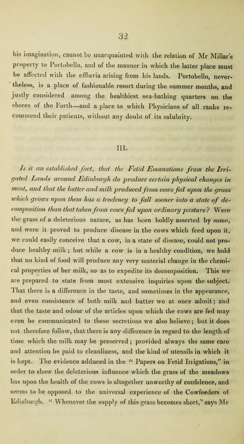 his imagination, cannot be unacquainted with the relation of Mr Millar’s property to Portobello, and of the manner in which the latter place must be affected with the effluvia arising from his lands. Portobello, never¬ theless, is a place of fashionable resort during the summer months, and justly considered among the healthiest sea-bathing quarters on the shores of the Forth—and a place to which Physicians of all ranks re¬ commend their patients, without any doubt of its salubrity. Ilf. Is it an established fact, that the Fetid Emanations from the Irri¬ gated Lands around Edinburgh do produce certain physical changes in meat, and that the butter and milk produced from cows fed upon the grass which grows upon them has a tendency to fall sooner into a state of de¬ composition than that taken from cows fed upon ordinary pasture? Were the grass of a deleterious nature, as has been boldly asserted by some, and were it proved to produce disease in the cows which feed upon it, we could easily conceive that a cow, in a state of disease, could not pro¬ duce healthy milk ; but while a coiv is in a healthy condition, we hold that no kind of food will produce any very material change in the chemi¬ cal properties of her milk, so as to expedite its decomposition. This we are prepared to state from most extensive inquiries upon the subject. I hat there is a difference in the taste, and sometimes in the appearance, and even consistence of both milk and butter we at once admit; and that the taste and odour of the articles upon which the cows are fed may even be communicated to these secretions we also believe; but it does not therefore follow, that there is any difference in regard to the length of time which the milk may be preserved ; provided always the same care and attention be paid to cleanliness, and tire kind of utensils in which it is kept. The evidence adduced in the “ Papers on Fetid Irrigations/’ in order to show the deleterious influence which the grass of the meadows has upon the health of the cows is altogether unworthy of confidence, and seems to be opposed to the universal experience of the Cowfeeders of Edinburgh. “ Whenever the supply of this grass becomes short,” says Mv