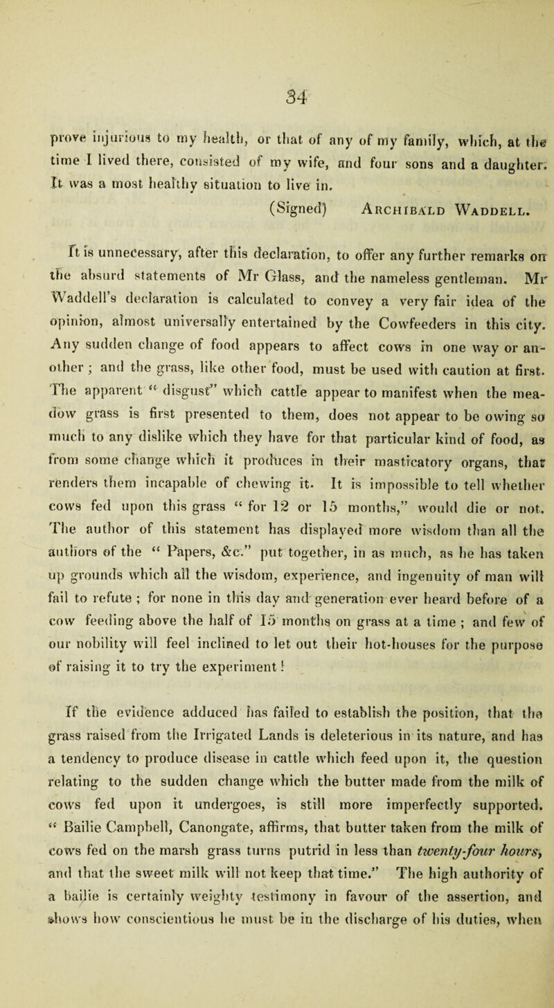 prove injurious to ray health, or that, of any of my family, which, at the time I lived there, consisted of my wife, and four sons and a daughter. It was a most healthy situation to live in. (Signed) Archibald Waddell. ft is unnecessary, after this declaration, to offer any further remarks on the absurd statements of Mr Glass, and the nameless gentleman. Mr Waddell s declaration is calculated to convey a very fair idea of the opinion, almost universally entertained by the Cowfeeders in this city. Any sudden change of food appears to affect cows in one way or an¬ other ; and the grass, like other food, must he used with caution at first. The apparent disgust1 which cattle appear to manifest when the mea¬ dow grass is first presented to them, does not appear to be owing so much to any dislike which they have for that particular kind of food, as from some change which it produces in their masticatory organs, that renders them incapable of chewing it. It is impossible to tell whether cows fed upon this grass “ for 12 or 15 months,” would die or not. The author of this statement has displayed more wisdom than all the authors of the “ Papers, &c.” put together, in as much, as he has taken up grounds which all the wisdom, experience, and ingenuity of man will fail to refute ; for none in this day and generation ever heard before of a cow feeding above the half of 15 months on grass at a time ; and few of our nobility will feel inclined to let out their hot-houses for the purpose of raising it to try the experiment 1 If the evidence adduced has failed to establish the position, that the grass raised from the Irrigated Lands is deleterious in its nature, and has a tendency to produce disease in cattle which feed upon it, the question relating to the sudden change which the butter made from the milk of cows fed upon it undergoes, is still more imperfectly supported. “ Bailie Campbell, Canongate, affirms, that butter taken from the milk of cows fed on the marsh grass turns putrid in less than twenty-four hours, and that the sweet milk will not keep that time.” The high authority of a bailie is certainly weighty testimony in favour of the assertion, and fchows how conscientious he must be in the discharge of his duties, when