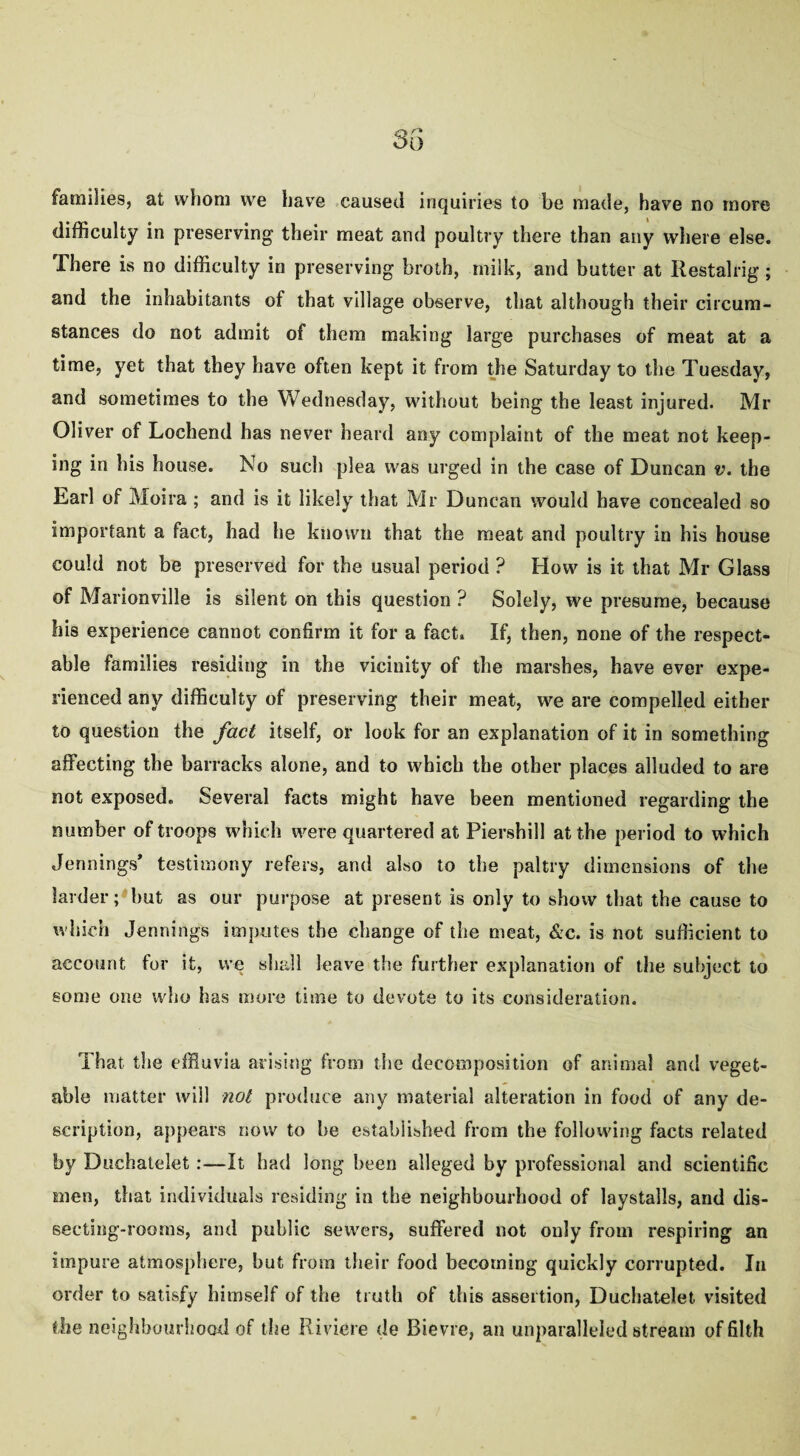 difficulty in preserving their meat and poultry there than any where else. There is no difficulty in preserving broth, milk, and butter at Restalrig; and the inhabitants of that village observe, that although their circum¬ stances do not admit of them making large purchases of meat at a time, yet that they have often kept it from the Saturday to the Tuesday, and sometimes to the Wednesday, without being the least injured. Mr Oliver of Lochend has never heard any complaint of the meat not keep¬ ing in his house. No such plea was urged in the case of Duncan v. the Earl of Moira ; and is it likely that Mr Duncan would have concealed so important a fact, had he known that the meat and poultry in his house could not be preserved for the usual period ? How is it that Mr Glass of Marionville is silent on this question ? Solely, we presume, because his experience cannot confirm it for a fact. If, then, none of the respect¬ able families residing in the vicinity of the marshes, have ever expe¬ rienced any difficulty of preserving their meat, we are compelled either to question the fact itself, or look for an explanation of it in something affecting the barracks alone, and to which the other places alluded to are not exposed. Several facts might have been mentioned regarding the number of troops which were quartered at Piershill at the period to which Jennings’ testimony refers, and also to the paltry dimensions of the larder; hut as our purpose at present is only to show that the cause to which Jennings imputes the change of the meat, &c. is not sufficient to account for it, we shall leave the further explanation of the subject to some one who has more time to devote to its consideration. That the effluvia arising from the decomposition of animal and veget¬ able matter will not produce any material alteration in food of any de¬ scription, appears now to be established from the following facts related by Duchatelet:—It had long been alleged by professional and scientific men, that individuals residing in the neighbourhood of laystalls, and dis¬ secting-rooms, and public sewers, suffered not only from respiring an impure atmosphere, but from their food becoming quickly corrupted. In order to satisfy himself of the truth of this assertion, Duchatelet visited the neighbourhood of the Riviere de Bievre, an unparalleled stream of filth