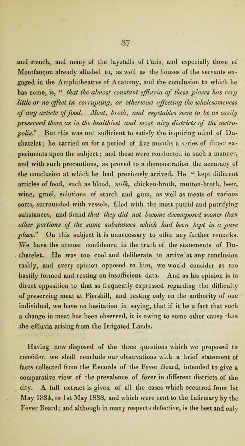 37 ^iid stench, and many of the laystalls of Paris, and especially those of Montfaujjon already alluded to, as well as the houses of the servants en¬ gaged in the Amphitheatres of Anatomy, and the conclusion to which he has come, is, “ that the almost constant effluvia of these places has very little or no effect in corrupting, or otherwise affecting the ivholesomeness of any article of food. Meat, broth, and vegetables seem to be as easily preserved there as in the healthiest and most airy districts of the metro¬ polis? But this was not sufficient to satisfy the inquiring mind of Du- chatelet; he carried on for a period of five months a series of direct ex¬ periments upon the subject; and these were conducted in such a manner, and with such precautions, as proved to a demonstration the accuracy of the conclusion at which he had previously arrived. He “ kept different articles of food, such as blood, milk, chicken-broth, mutton-broth, beer, wine, gruel, solutions of starch and gum, as well as meats of various sorts, surrounded with vessels, filled with the most putrid and putrifying substances, and found that they did not become decomposed sooner than other portions of the same substances which had been kept in a pure place? On this subject it is unnecessary to offer any further remarks. We have the utmost confidence in the truth of the statements of Du- chatelet. He was too cool and deliberate to arrive at any conclusion rashly, and every opinion opposed to him, we would consider as too hastily formed and resting on insufficient data. And as his opinion is in direct opposition to that so frequently expressed regarding the difficulty of preserving meat at Piershill, and resting only on the authority of one individual, we have no hesitation in saying, that if it be a fact that such a change in meat has been observed, it is owing to some other cause than the effluvia arising from the Irrigated Lands. Having now disposed of the three questions which we proposed to consider, we shall conclude our observations with a brief statement of facts collected from the Records of the Fever Board, intended to give a comparative view of the prevalence of fever in different districts of the city. A full extract is given of all the cases which occurred from 1st May 1834, to 1st May 1838, and which were sent to the Infirmary by the