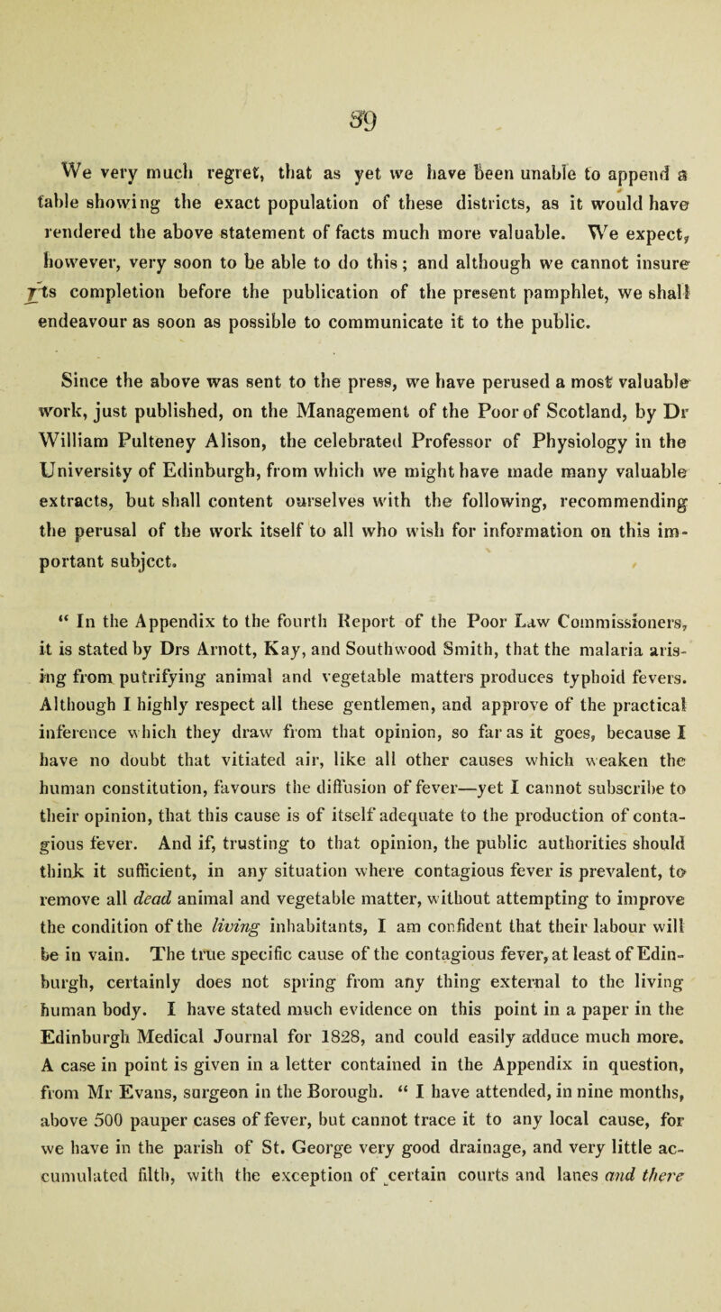 We very much regret, that as yet we have been unable to append a table showing the exact population of these districts, as it would have rendered the above statement of facts much more valuable. We expect* however, very soon to be able to do this; and although we cannot insure yfts completion before the publication of the present pamphlet, we shall endeavour as soon as possible to communicate it to the public. Since the above was sent to the press, we have perused a most valuable work, just published, on the Management of the Poor of Scotland, by Dr William Pulteney Alison, the celebrated Professor of Physiology in the University of Edinburgh, from which we might have made many valuable extracts, but shall content ourselves with the following, recommending the perusal of the work itself to all who wish for information on this im¬ portant subject. “ In the Appendix to the fourth Report of the Poor Law Commissioners, it is stated by Drs Arnott, Kay, and Southwood Smith, that the malaria aris¬ ing from putrifying animal and vegetable matters produces typhoid fevers. Although I highly respect all these gentlemen, and approve of the practical inference which they draw from that opinion, so far as it goes, because I have no doubt that vitiated air, like all other causes which weaken the human constitution, favours the diffusion of fever—yet I cannot subscribe to their opinion, that this cause is of itself adequate to the production of conta¬ gious fever. And if, trusting to that opinion, the public authorities should think it sufficient, in any situation where contagious fever is prevalent, to remove all dead animal and vegetable matter, w ithout attempting to improve the condition of the living inhabitants, I am confident that their labour will be in vain. The true specific cause of the contagious fever, at least of Edin¬ burgh, certainly does not spring from any thing external to the living human body. I have stated much evidence on this point in a paper in the Edinburgh Medical Journal for 1828, and could easily adduce much more. A case in point is given in a letter contained in the Appendix in question, from Mr Evans, surgeon in the Borough. “ I have attended, in nine months, above 500 pauper cases of fever, but cannot trace it to any local cause, for vve have in the parish of St. George very good drainage, and very little ac¬ cumulated filth, with the exception of certain courts and lanes and there