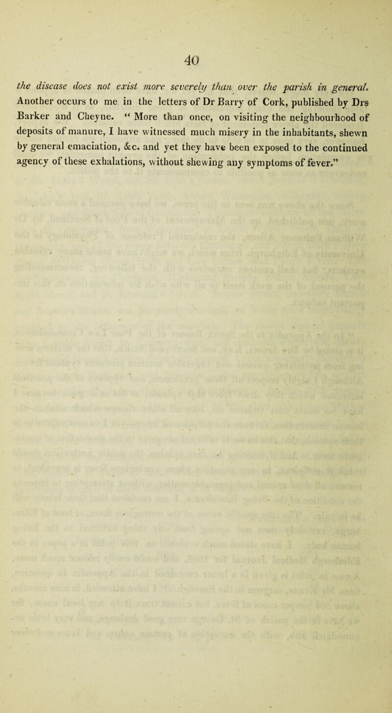 / * 40 the disease does not exist more severely than over the parish in general. Another occurs to me in the letters of Dr Barry of Cork, published by Drs Barker and Cheyne. “ More than once, on visiting the neighbourhood of deposits of manure, I have witnessed much misery in the inhabitants, shewn by general emaciation, &c. and yet they have been exposed to the continued agency of these exhalations, without shewing any symptoms of fever®”