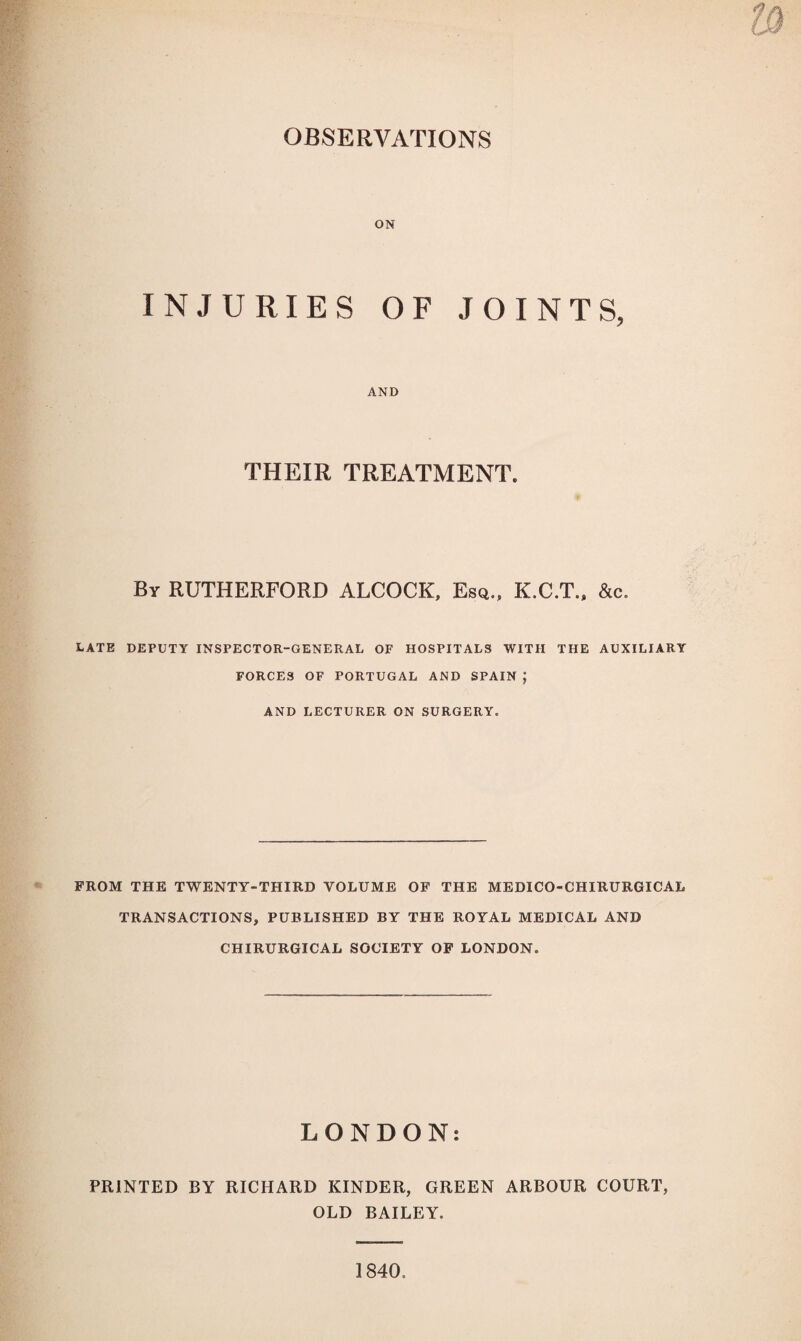 OBSERVATIONS ON INJURIES OF JOINTS, AND THEIR TREATMENT. By RUTHERFORD ALCOCK, Esd., K.C.T., &c. LATE DEPUTY INSPECTOR-GENERAL OF HOSPITALS WITH THE AUXILIARY FORCES OF PORTUGAL AND SPAIN; AND LECTURER ON SURGERY. FROM THE TWENTY-THIRD VOLUME OF THE MEDICO-CHIRURGICAL TRANSACTIONS, PUBLISHED BY THE ROYAL MEDICAL AND CHIRURGICAL SOCIETY OF LONDON. LONDON: PRINTED BY RICHARD KINDER, GREEN ARBOUR COURT, OLD BAILEY.