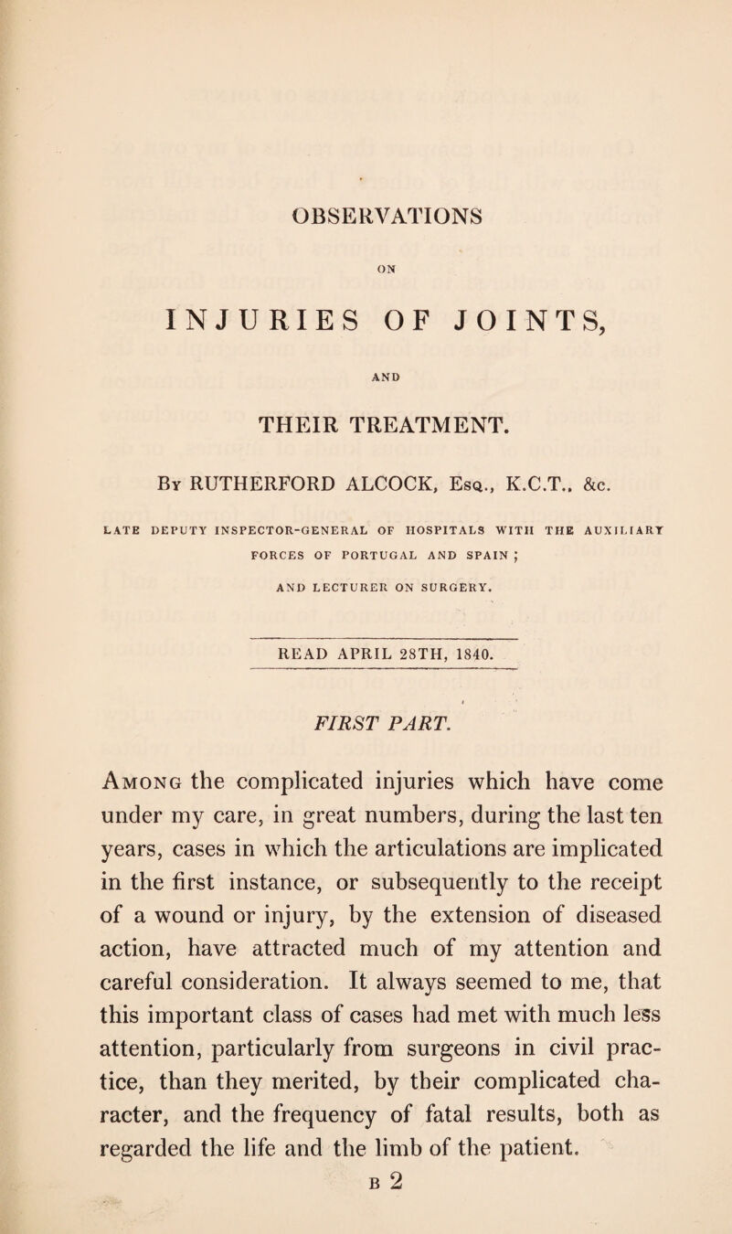 ON INJURIES OF JOINTS, AND THEIR TREATMENT. By RUTHERFORD ALCOCK, Esq., K.C.T.. &c. LATE DEPUTY INSPECTOR-GENERAL OF HOSPITALS WITH THE AUXILIARY FORCES OF PORTUGAL AND SPAIN; AND LECTURER ON SURGERY. READ APRIL 28TH, 1840. FIRST PART. Among the complicated injuries which have come under my care, in great numbers, during the last ten years, cases in which the articulations are implicated in the first instance, or subsequently to the receipt of a wound or injury, by the extension of diseased action, have attracted much of my attention and careful consideration. It always seemed to me, that this important class of cases had met with much less attention, particularly from surgeons in civil prac¬ tice, than they merited, by their complicated cha¬ racter, and the frequency of fatal results, both as regarded the life and the limb of the patient. b 2