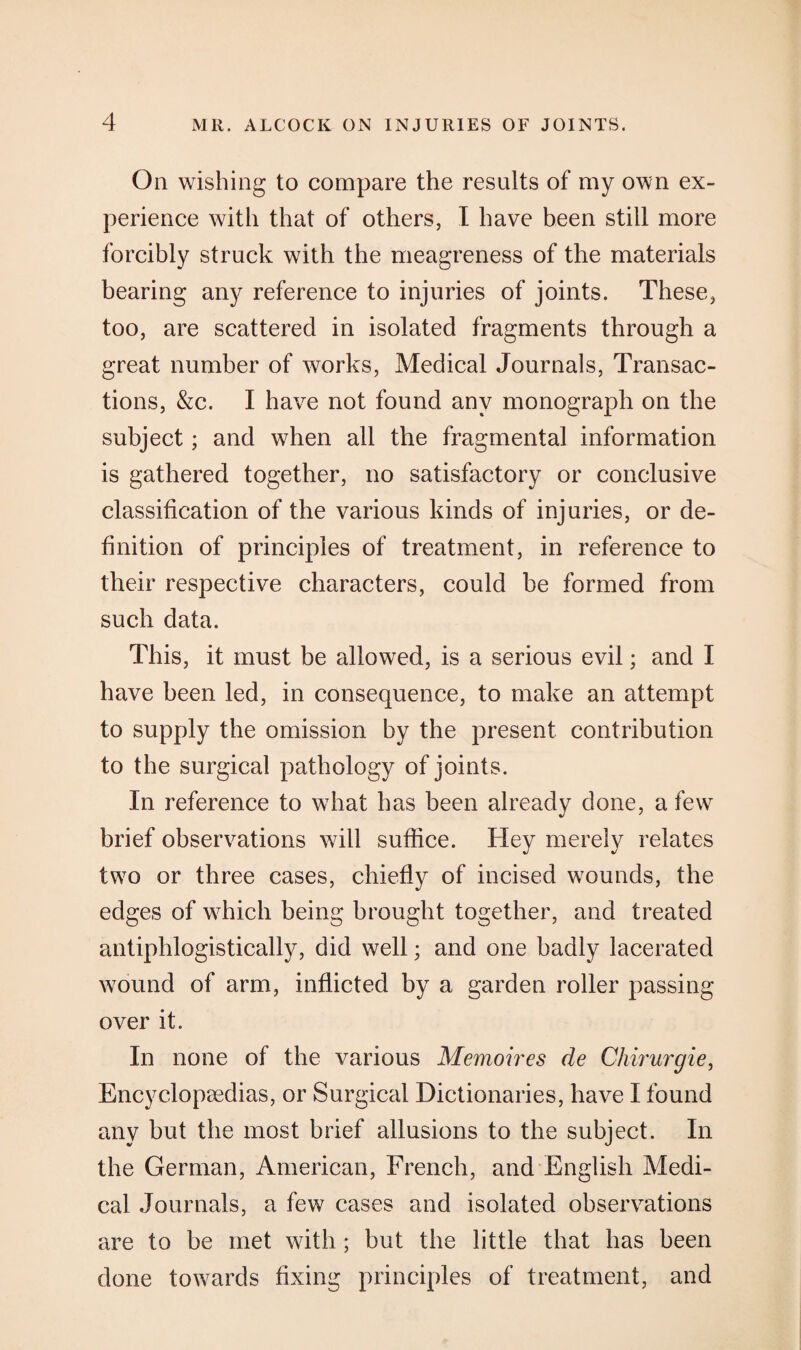 On wishing to compare the results of my own ex¬ perience with that of others, I have been still more forcibly struck with the meagreness of the materials bearing any reference to injuries of joints. These, too, are scattered in isolated fragments through a great number of works, Medical Journals, Transac¬ tions, &c. I have not found any monograph on the subject; and when all the fragmental information is gathered together, no satisfactory or conclusive classification of the various kinds of injuries, or de¬ finition of principles of treatment, in reference to their respective characters, could be formed from such data. This, it must be allowed, is a serious evil; and I have been led, in consequence, to make an attempt to supply the omission by the present contribution to the surgical pathology of joints. In reference to what has been already done, a few brief observations will suffice. Hey merely relates two or three cases, chiefly of incised wounds, the edges of which being brought together, and treated antiphlogistically, did well; and one badly lacerated wound of arm, inflicted by a garden roller passing over it. In none of the various Memoires de Chirurgie, Encyclopaedias, or Surgical Dictionaries, have I found any but the most brief allusions to the subject. In the German, American, French, and English Medi¬ cal Journals, a few cases and isolated observations are to be met with ; but the little that has been done towards fixing principles of treatment, and