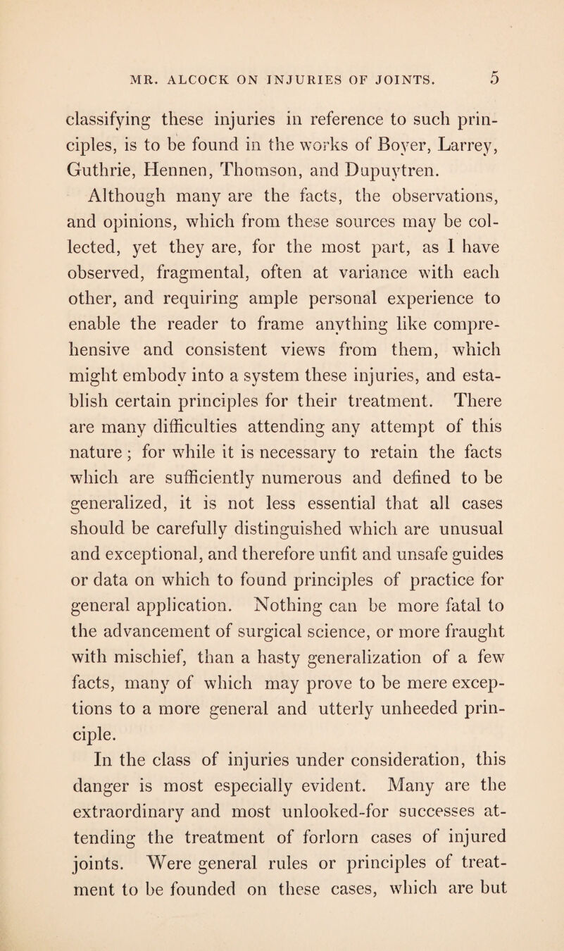 classifying these injuries in reference to such prin¬ ciples, is to be found in the works of Boyer, Larrey, Guthrie, Hennen, Thomson, and Dupuytren. Although many are the facts, the observations, and opinions, which from these sources may he col¬ lected, yet they are, for the most part, as I have observed, fragmental, often at variance with each other, and requiring ample personal experience to enable the reader to frame anything like compre¬ hensive and consistent views from them, which might embody into a system these injuries, and esta¬ blish certain principles for their treatment. There are many difficulties attending any attempt of this nature; for while it is necessary to retain the facts which are sufficiently numerous and defined to be generalized, it is not less essential that all cases should be carefully distinguished which are unusual and exceptional, and therefore unfit and unsafe guides or data on which to found principles of practice for general application. Nothing can be more fatal to the advancement of surgical science, or more fraught with mischief, than a hasty generalization of a few facts, many of which may prove to he mere excep¬ tions to a more general and utterly unheeded prin¬ ciple. In the class of injuries under consideration, this danger is most especially evident. Many are the extraordinary and most unlooked-for successes at¬ tending the treatment of forlorn cases of injured joints. Were general rules or principles of treat¬ ment to be founded on these cases, which are but