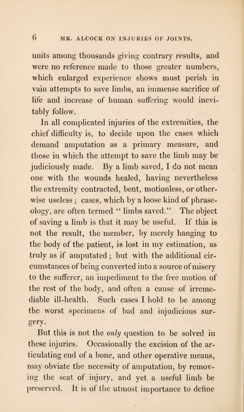 units among thousands giving contrary results, and were no reference made to those greater numbers, which enlarged experience shows must perish in vain attempts to save limbs, an immense sacrifice of life and increase of human suffering would inevi¬ tably follow. In all complicated injuries of the extremities, the chief difficulty is, to decide upon the cases which demand amputation as a primary measure, and those in which the attempt to save the limb may be judiciously made. By a limb saved, I do not mean one with the wounds healed, having nevertheless the extremity contracted, bent, motionless, or other¬ wise useless ; cases, which by a loose kind of phrase¬ ology, are often termed “ limbs saved.” The object of saving a limb is that it may be useful. If this is not the result, the member, by merely hanging to the body of the patient, is lost in my estimation, as truly as if amputated ; but with the additional cir¬ cumstances of being converted into a source of misery to the sufferer, an impediment to the free motion of the rest of the body, and often a cause of irreme¬ diable ill-health. Such cases I hold to be among the worst specimens of bad and injudicious sur¬ gery. But this is not the only question to be solved in these injuries. Occasionally the excision of the ar¬ ticulating end of a bone, and other operative means, may obviate the necessity of amputation, by remov¬ ing the seat of injury, and yet a useful limb be preserved. It is ot the utmost importance to define