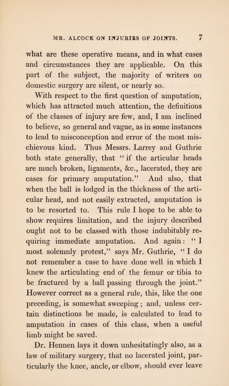 what are these operative means, and in what cases and circumstances they are applicable. On this part of the subject, the majority of writers on domestic surgery are silent, or nearly so. With respect to the first question of amputation, which has attracted much attention, the definitions of the classes of injury are few, and, I am inclined to believe, so general and vague, as in some instances to lead to misconception and error of the most mis¬ chievous kind. Thus Messrs. Larrey and Guthrie both state generally, that “ if the articular heads are much broken, ligaments, &c., lacerated, they are cases for primary amputation.” And also, that when the ball is lodged in the thickness of the arti¬ cular head, and not easily extracted, amputation is to be resorted to. This rule I hope to be able to show requires limitation, and the injury described ought not to be classed with those indubitably re¬ quiring immediate amputation. And again: “I most solemnly protest,” says Mr. Guthrie, “ I do not remember a case to have done well in which I knew the articulating end of the femur or tibia to be fractured by a ball passing through the joint.” However correct as a general rule, this, like the one preceding, is somewhat sweeping; and, unless cer¬ tain distinctions be made, is calculated to lead to amputation in cases of this class, when a useful limb might be saved. Dr. Hennen lays it down unhesitatingly also, as a law of military surgery, that no lacerated joint, par¬ ticularly the knee, ancle, or elbow, should ever leave