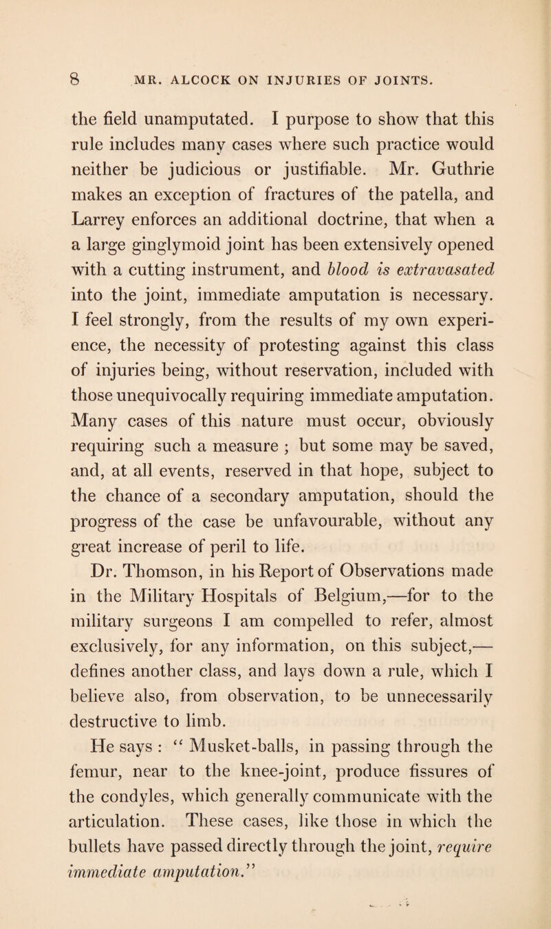 the field unamputated. I purpose to show that this rule includes many cases where such practice would neither be judicious or justifiable. Mr. Guthrie makes an exception of fractures of the patella, and Larrey enforces an additional doctrine, that when a a large ginglymoid joint has been extensively opened with a cutting instrument, and blood is extravasated into the joint, immediate amputation is necessary. I feel strongly, from the results of my own experi¬ ence, the necessity of protesting against this class of injuries being, without reservation, included with those unequivocally requiring immediate amputation. Many cases of this nature must occur, obviously requiring such a measure ; but some majr be saved, and, at all events, reserved in that hope, subject to the chance of a secondary amputation, should the progress of the case be unfavourable, without any great increase of peril to life. Dr. Thomson, in his Report of Observations made in the Military Hospitals of Belgium,—for to the military surgeons I am compelled to refer, almost exclusively, for any information, on this subject,— defines another class, and lays down a rule, which I believe also, from observation, to be unnecessarily destructive to limb. He says : “ Musket-halls, in passing through the femur, near to the knee-joint, produce fissures of the condyles, which generally communicate with the articulation. These cases, like those in which the bullets have passed directly through the joint, require immediate amputation.”