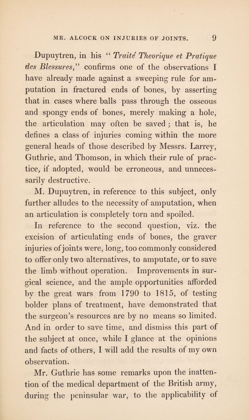 Dupuytren, in his “ Traite Theorique et Pratique des Blessures,” confirms one of the observations I have already made against a sweeping rule for am¬ putation in fractured ends of bones, by asserting that in cases where balls pass through the osseous and spongy ends of bones, merely making a hole, the articulation may often be saved ; that is, he defines a class of injuries coming within the more general heads of those described by Messrs. Larrey, Guthrie, and Thomson, in which their rule of prac¬ tice, if adopted, would be erroneous, and unneces¬ sarily destructive. M. Dupuytren, in reference to this subject, only further alludes to the necessity of amputation, when an articulation is completely torn and spoiled. In reference to the second question, viz. the excision of articulating ends of bones, the graver injuries of joints were, long, too commonly considered to offer only two alternatives, to amputate, or to save the limb without operation. Improvements in sur¬ gical science, and the ample opportunities afforded by the great wars from 1790 to 1815, of testing bolder plans of treatment, have demonstrated that the surgeon’s resources are by no means so limited. And in order to save time, and dismiss this part of the subject at once, while I glance at the opinions and facts of others, I will add the results of my own observation. Mr. Guthrie has some remarks upon the inatten¬ tion of the medical department of the British army, during the peninsular war, to the applicability of