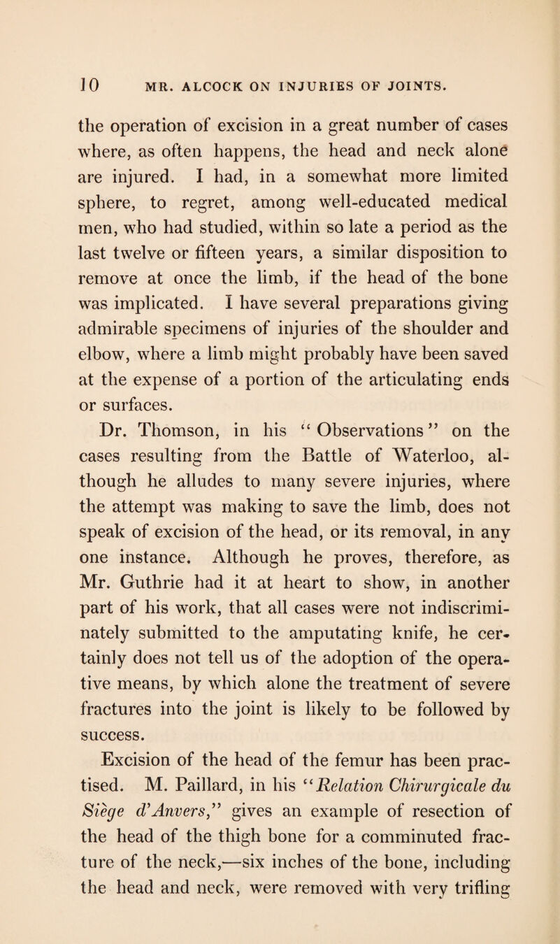 the operation of excision in a great number of cases where, as often happens, the head and neck alone are injured. I had, in a somewhat more limited sphere, to regret, among well-educated medical men, who had studied, within so late a period as the last twelve or fifteen years, a similar disposition to remove at once the limb, if the head of the bone was implicated. I have several preparations giving admirable specimens of injuries of the shoulder and elbow, where a limb might probably have been saved at the expense of a portion of the articulating ends or surfaces. Dr. Thomson, in his “ Observations ” on the cases resulting from the Battle of Waterloo, al¬ though he alludes to many severe injuries, where the attempt was making to save the limb, does not speak of excision of the head, or its removal, in any one instance. Although he proves, therefore, as Mr. Guthrie had it at heart to show, in another part of his work, that all cases were not indiscrimi¬ nately submitted to the amputating knife, he cer¬ tainly does not tell us of the adoption of the opera¬ tive means, by which alone the treatment of severe fractures into the joint is likely to be followed by success. Excision of the head of the femur has been prac¬ tised. M. Paillard, in his “Relation Chirurgicale du Siege d’Anvers ” gives an example of resection of the head of the thigh bone for a comminuted frac¬ ture of the neck,—six inches of the bone, including the head and neck, were removed with very trifling