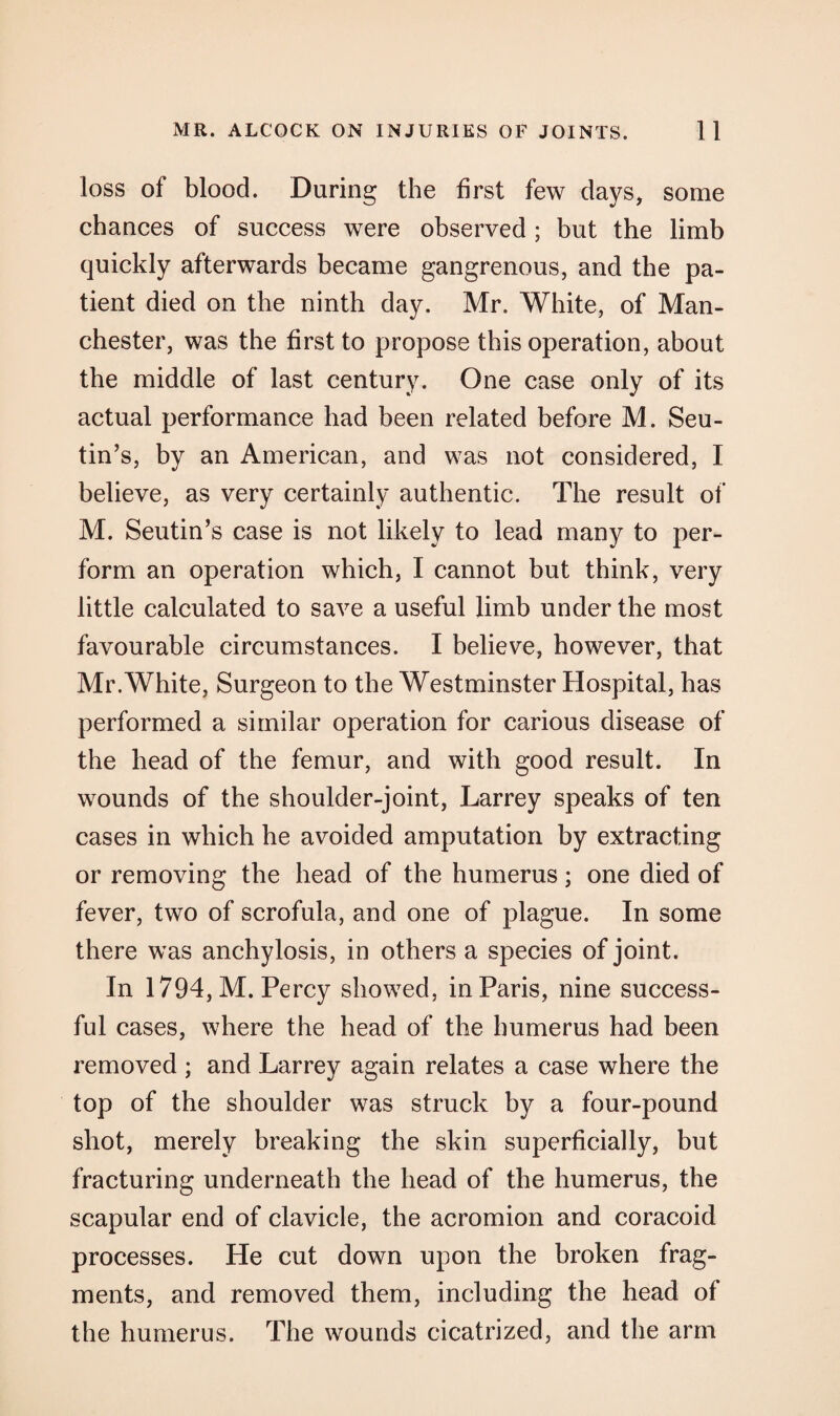loss of blood. During the first few days, some chances of success were observed; but the limb quickly afterwards became gangrenous, and the pa¬ tient died on the ninth day. Mr. White, of Man¬ chester, was the first to propose this operation, about the middle of last century. One case only of its actual performance had been related before M. Seu- tin’s, by an American, and was not considered, I believe, as very certainly authentic. The result of M. Seutin’s case is not likely to lead many to per¬ form an operation which, I cannot but think, very little calculated to save a useful limb under the most favourable circumstances. I believe, however, that Mr.White, Surgeon to the Westminster Hospital, has performed a similar operation for carious disease of the head of the femur, and with good result. In wounds of the shoulder-joint, Larrey speaks of ten cases in which he avoided amputation by extracting or removing the head of the humerus; one died of fever, two of scrofula, and one of plague. In some there was anchylosis, in others a species of joint. In 1794, M. Percy showed, in Paris, nine success¬ ful cases, where the head of the humerus had been removed ; and Larrey again relates a case where the top of the shoulder was struck by a four-pound shot, merely breaking the skin superficially, but fracturing underneath the head of the humerus, the scapular end of clavicle, the acromion and coracoid processes. He cut down upon the broken frag¬ ments, and removed them, including the head of the humerus. The wounds cicatrized, and the arm