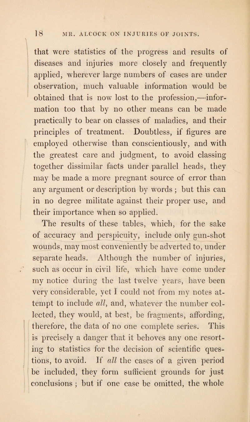 that were statistics of the progress and results of diseases and injuries more closely and frequently applied, wherever large numbers of cases are under observation, much valuable information would be obtained that is now lost to the profession,—infor¬ mation too that by no other means can be made practically to bear on classes of maladies, and their principles of treatment. Doubtless, if figures are employed otherwise than conscientiously, and with the greatest care and judgment, to avoid classing together dissimilar facts under parallel heads, they may be made a more pregnant source of error than any argument or description by words ; but this can in no degree militate against their proper use, and their importance when so applied. The results of these tables, which, for the sake of accuracy and perspicuity, include only gun-shot wounds, may most conveniently be adverted to, under separate heads. Although the number of injuries, such as occur in civil life, which have come under my notice during the last twelve years, have been very considerable, yet I could not from my notes at¬ tempt to include all, and, whatever the number col¬ lected, they would, at best, be fragments, affording, therefore, the data of no one complete series. This is precisely a danger that it behoves any one resort¬ ing to statistics for the decision of scientific ques¬ tions, to avoid. If all the cases of a given period be included, they form sufficient grounds for just conclusions ; but if one case be omitted, the whole