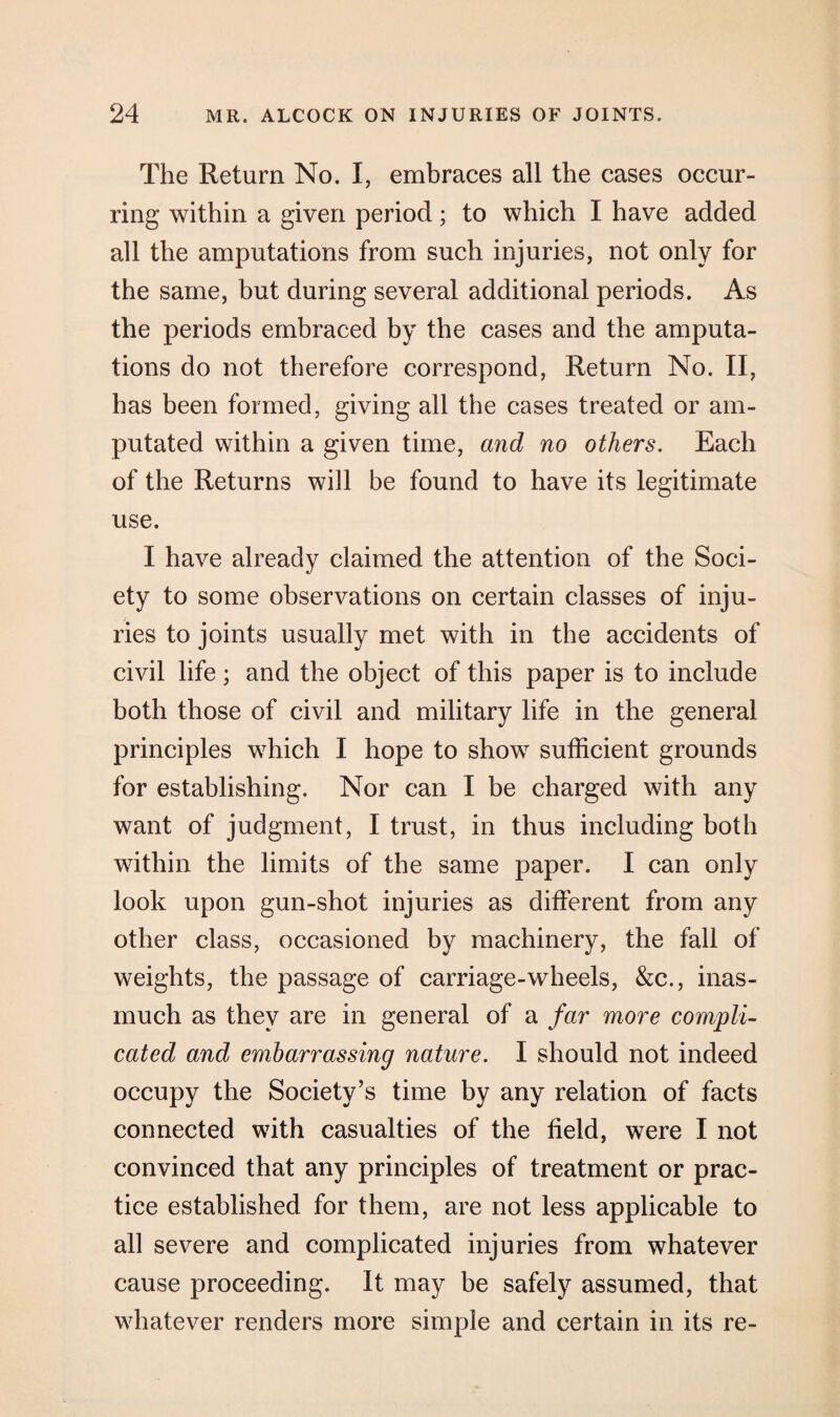 The Return No. I, embraces all the cases occur¬ ring within a given period; to which I have added all the amputations from such injuries, not only for the same, but during several additional periods. As the periods embraced by the cases and the amputa¬ tions do not therefore correspond, Return No. II, has been formed, giving all the cases treated or am¬ putated within a given time, and no others. Each of the Returns will be found to have its legitimate use. I have already claimed the attention of the Soci¬ ety to some observations on certain classes of inju¬ ries to joints usually met with in the accidents of civil life; and the object of this paper is to include both those of civil and military life in the general principles which I hope to show sufficient grounds for establishing. Nor can I be charged with any want of judgment, I trust, in thus including both within the limits of the same paper. I can only look upon gun-shot injuries as different from any other class, occasioned by machinery, the fall of weights, the passage of carriage-wheels, &c., inas¬ much as they are in general of a far more compli¬ cated and embarrassing nature. I should not indeed occupy the Society’s time by any relation of facts connected with casualties of the field, were I not convinced that any principles of treatment or prac¬ tice established for them, are not less applicable to all severe and complicated injuries from whatever cause proceeding. It may be safely assumed, that whatever renders more simple and certain in its re-