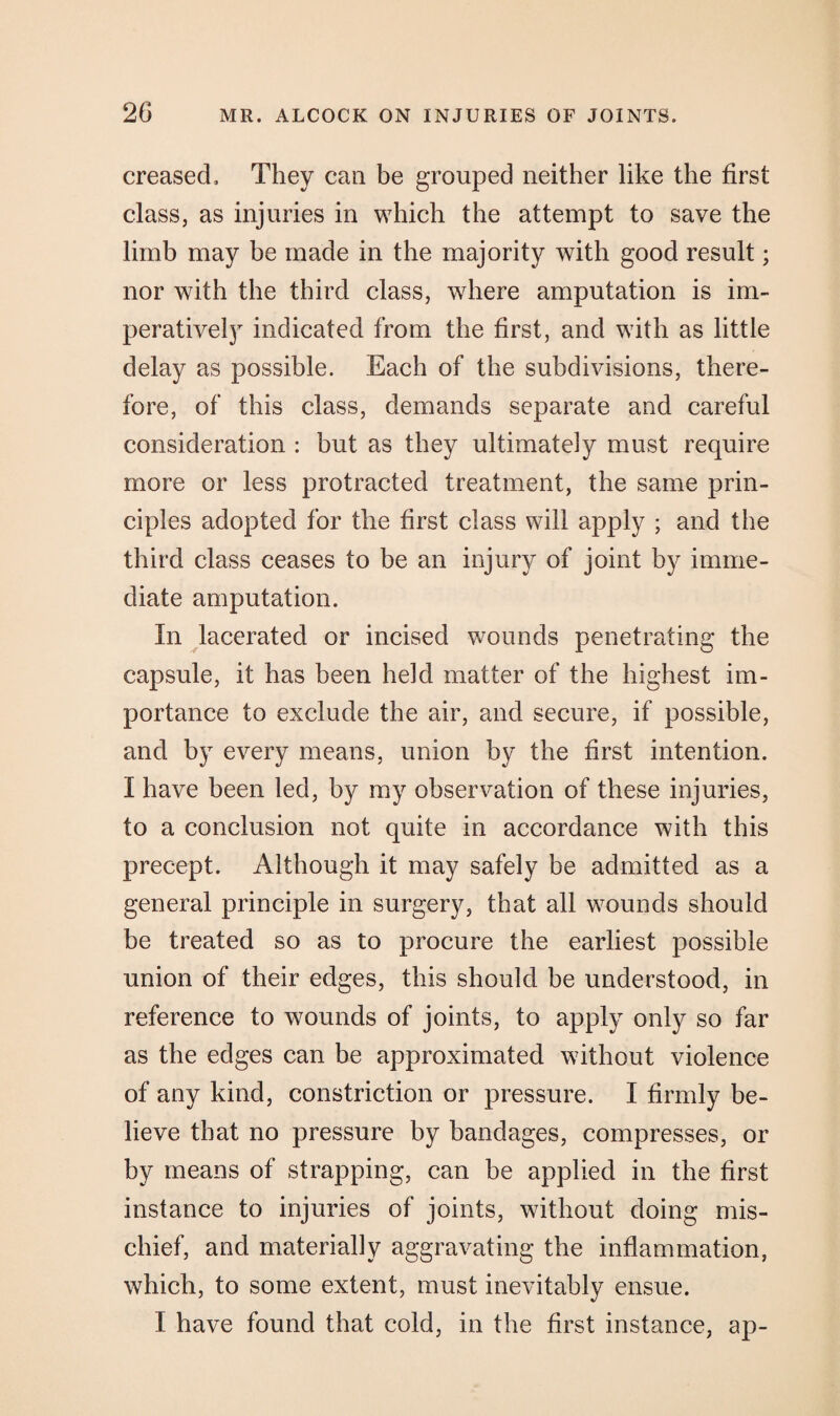 creased. They can be grouped neither like the first class, as injuries in which the attempt to save the limb may be made in the majority with good result; nor with the third class, where amputation is im¬ peratively indicated from the first, and with as little delay as possible. Each of the subdivisions, there¬ fore, of this class, demands separate and careful consideration : but as they ultimately must require more or less protracted treatment, the same prin¬ ciples adopted for the first class will apply ; and the third class ceases to be an injury of joint by imme¬ diate amputation. In lacerated or incised wounds penetrating the capsule, it has been held matter of the highest im¬ portance to exclude the air, and secure, if possible, and by every means, union by the first intention. I have been led, by my observation of these injuries, to a conclusion not quite in accordance with this precept. Although it may safely be admitted as a general principle in surgery, that all wounds should be treated so as to procure the earliest possible union of their edges, this should be understood, in reference to wounds of joints, to apply only so far as the edges can be approximated without violence of any kind, constriction or pressure. I firmly be¬ lieve that no pressure by bandages, compresses, or by means of strapping, can be applied in the first instance to injuries of joints, without doing mis¬ chief, and materially aggravating the inflammation, which, to some extent, must inevitably ensue. I have found that cold, in the first instance, ap-