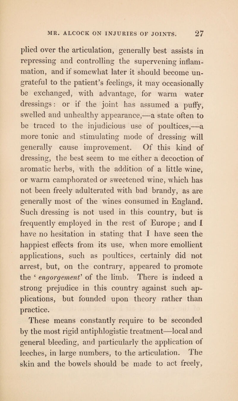 plied over the articulation, generally best assists in repressing and controlling the supervening inflam¬ mation, and if somewhat later it should become un¬ grateful to the patient’s feelings, it may occasionally be exchanged, with advantage, for warm water dressings: or if the joint has assumed a puffy, swelled and unhealthy appearance,—a state often to be traced to the injudicious use of poultices,—a more tonic and stimulating mode of dressing will generally cause improvement. Of this kind of dressing, the best seem to me either a decoction of aromatic herbs, with the addition of a little wine, or warm camphorated or sweetened wine, which has not been freely adulterated with bad brandy, as are generally most of the wines consumed in England. Such dressing is not used in this country, but is frequently employed in the rest of Europe; and I have no hesitation in stating that I have seen the happiest effects from its use, when more emollient applications, such as poultices, certainly did not arrest, but, on the contrary, appeared to promote the ‘ engorgement’ of the limb. There is indeed a strong prejudice in this country against such ap¬ plications, but founded upon theory rather than practice. These means constantly require to be seconded by the most rigid antiphlogistic treatment—local and general bleeding, and particularly the application of leeches, in large numbers, to the articulation. The skin and the bowels should be made to act freely*