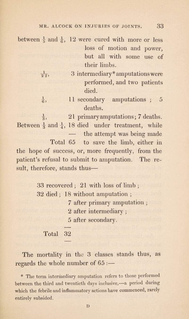 between y and 12 were cured with more or less loss of motion and power, but all with some use of their limbs. -^2, 3 intermediary* amputations were performed, and two patients died. 11 secondary amputations ; 5 deaths. -g-, 21 primary amputations; 7 deaths. Between j and ^,18 died under treatment, while — the attempt was being made Total 65 to save the limb, either in the hope of success, or, more frequently, from the patient’s refusal to submit to amputation. The re¬ sult, therefore, stands thus— 33 recovered ; 21 with loss of limb ; 32 died ; 18 without amputation ; 7 after primary amputation ; 2 after intermediary ; 5 after secondary. Total 32 The mortality in the 3 classes stands thus, as regards the whole number of 65 * The term intermediary amputation refers to those performed between the third and twentieth days inclusive,'—a period during which the febrile and inflammatory actions have commenced, rarely entirely subsided. D