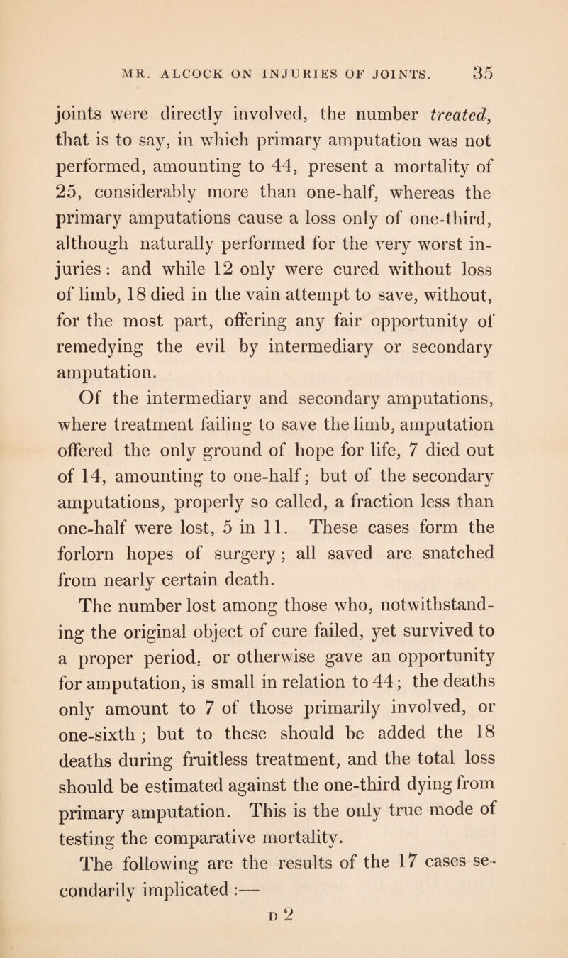 joints were directly involved, the number treated, that is to say, in which primary amputation was not performed, amounting to 44, present a mortality of 25, considerably more than one-half, whereas the primary amputations cause a loss only of one-third, although naturally performed for the very worst in¬ juries : and while 12 only were cured without loss of limb, 18 died in the vain attempt to save, without, for the most part, offering any fair opportunity of remedying the evil by intermediary or secondary amputation. Of the intermediary and secondary amputations, where treatment failing to save the limb, amputation offered the only ground of hope for life, 7 died out of 14, amounting to one-half; but of the secondary amputations, properly so called, a fraction less than one-half were lost, 5 in 11. These cases form the forlorn hopes of surgery; all saved are snatched from nearly certain death. The number lost among those who, notwithstand¬ ing the original object of cure failed, yet survived to a proper period, or otherwise gave an opportunity for amputation, is small in relation to 44; the deaths only amount to 7 of those primarily involved, or one-sixth ; but to these should be added the 18 deaths during fruitless treatment, and the total loss should be estimated against the one-third dying from primary amputation. This is the only true mode of testing the comparative mortality. The following are the results of the 17 cases se¬ condarily implicated :— d 2