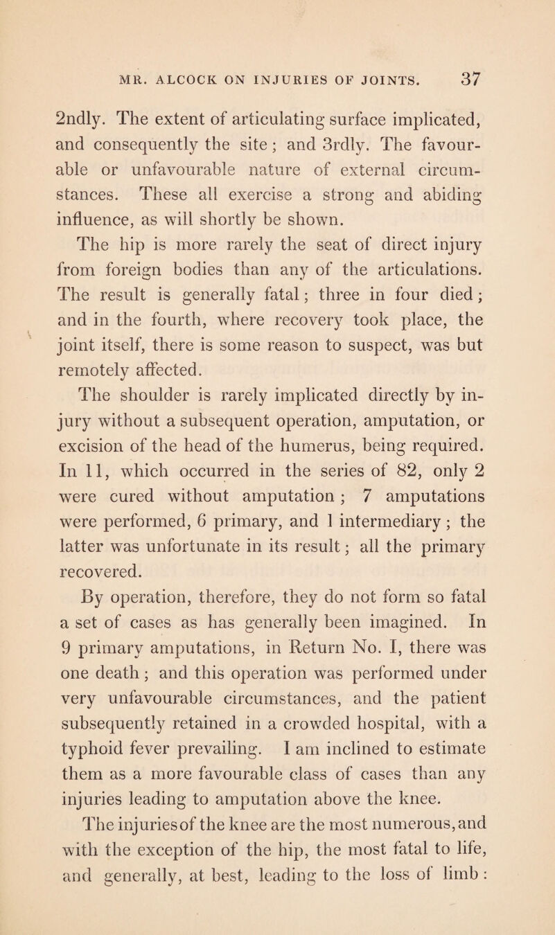 2ndly. The extent of articulating surface implicated, and consequently the site ; and 3rdly. The favour¬ able or unfavourable nature of external circum¬ stances. These all exercise a strong and abiding influence, as will shortly be shown. The hip is more rarely the seat of direct injury from foreign bodies than any of the articulations. The result is generally fatal; three in four died; and in the fourth, where recovery took place, the joint itself, there is some reason to suspect, was but remotely affected. The shoulder is rarely implicated directly by in¬ jury without a subsequent operation, amputation, or excision of the head of the humerus, being required. In 11, which occurred in the series of 82, only 2 were cured without amputation; 7 amputations were performed, 6 primary, and 1 intermediary; the latter was unfortunate in its result; all the primary recovered. By operation, therefore, they do not form so fatal a set of cases as has generally been imagined. In 9 primary amputations, in Return No. I, there was one death; and this operation was performed under very unfavourable circumstances, and the patient subsequently retained in a crowded hospital, with a typhoid fever prevailing. I am inclined to estimate them as a more favourable class of cases than any injuries leading to amputation above the knee. The injuries of the knee are the most numerous, and with the exception of the hip, the most fatal to life, and generally, at best, leading to the loss of limb :