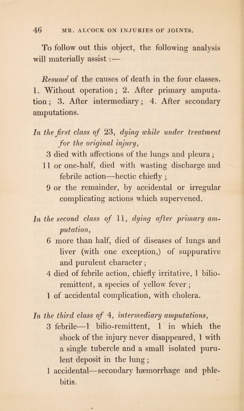 To follow out this object, the following analysis will materially assist :— Resume of the causes of death in the four classes. 1. Without operation; 2. After primary amputa¬ tion ; 3. After intermediary; 4. After secondary amputations. In the first class of 23, dying ivhile under treatment for the original injury, 3 died with affections of the lungs and pleura; 11 or one-half, died with wasting discharge and febrile action—hectic chiefly ; 9 or the remainder, by accidental or irregular complicating actions which supervened. In the second class of 11, dying after primary am¬ putation,, 6 more than half, died of diseases of lungs and liver (with one exception,) of suppurative and purulent character; 4 died of febrile action, chiefly irritative, 1 bilio- remittent, a species of yellow fever; 1 of accidental complication, with cholera. In the third class of 4, intermediary amputations, 3 febrile—1 bilio-remittent, 1 in which the shock of the injury never disappeared, 1 with a single tubercle and a small isolated puru¬ lent deposit in the lung ; 1 accidental—secondary haemorrhage and phle¬ bitis.