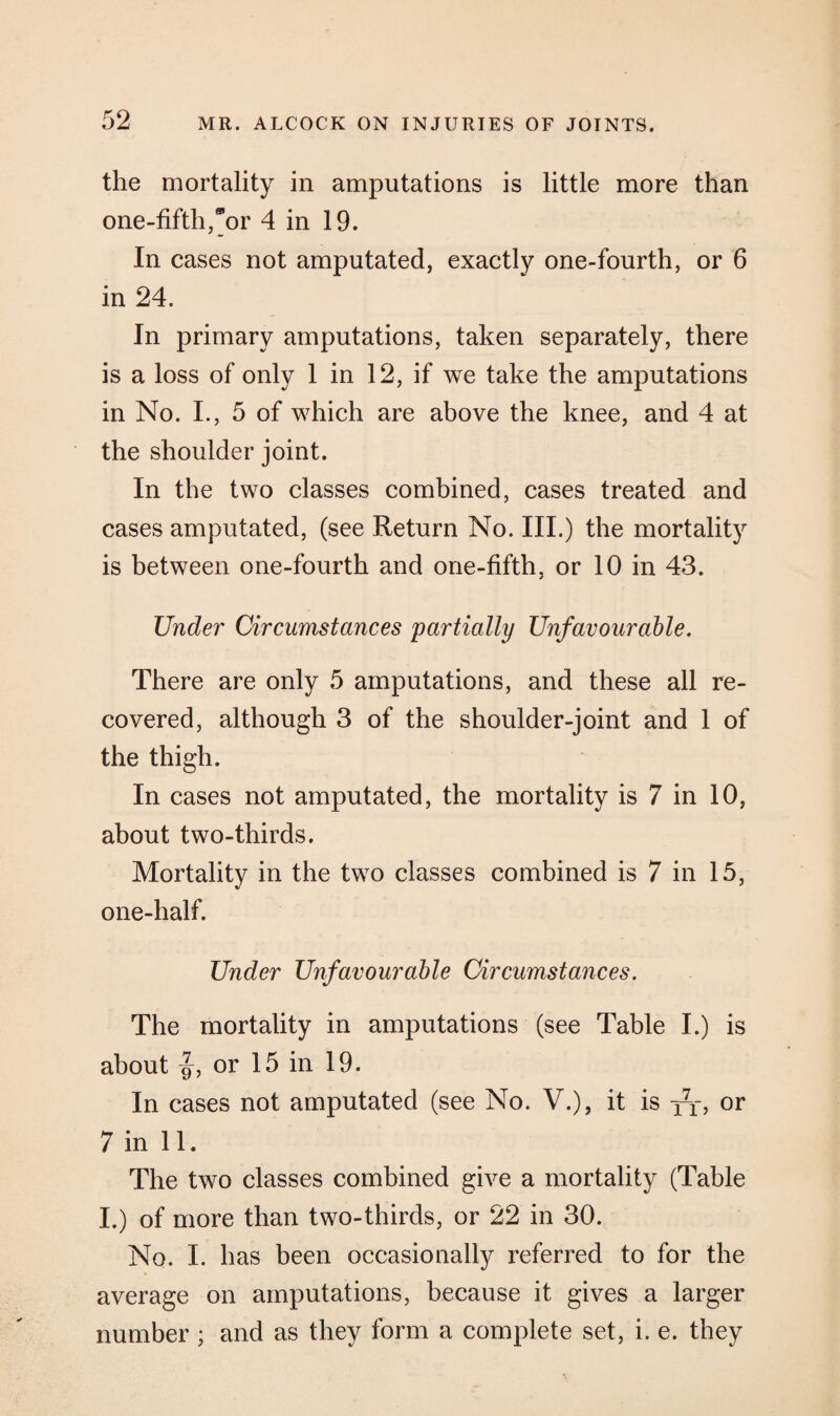 the mortality in amputations is little more than one-fifth/or 4 in 19. In cases not amputated, exactly one-fourth, or 6 in 24. In primary amputations, taken separately, there is a loss of only 1 in 12, if we take the amputations in No. I., 5 of which are above the knee, and 4 at the shoulder joint. In the two classes combined, cases treated and cases amputated, (see Return No. III.) the mortality is between one-fourth and one-fifth, or 10 in 43. Under Circumstances 'partially Unfavourable. There are only 5 amputations, and these all re¬ covered, although 3 of the shoulder-joint and 1 of the thigh. In cases not amputated, the mortality is 7 in 10, about two-thirds. Mortality in the two classes combined is 7 in 15, one-half. Under Unfavourable Circumstances. The mortality in amputations (see Table I.) is about or 15 in 19. In cases not amputated (see No. V.), it is xV, or 7 in 11. The two classes combined give a mortality (Table I.) of more than two-thirds, or 22 in 30. No. I. has been occasionally referred to for the average on amputations, because it gives a larger number ; and as they form a complete set, i. e. they