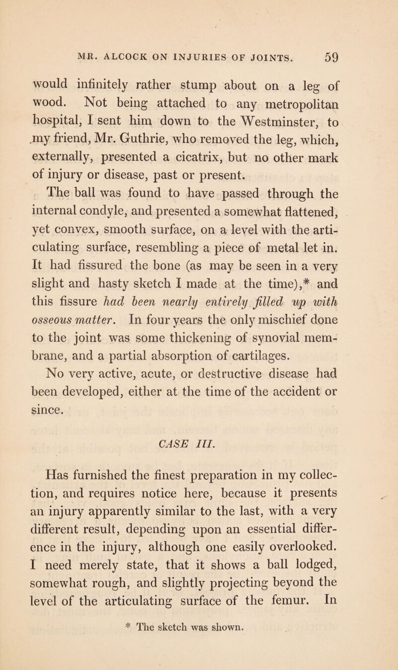 would infinitely rather stump about on a leg of wood. Not being attached to any metropolitan hospital, I sent him down to the Westminster, to my friend, Mr. Guthrie, who removed the leg, which, externally, presented a cicatrix, but no other mark of injury or disease, past or present. The ball was found to have passed through the internal condyle, and presented a somewhat flattened, yet convex, smooth surface, on a level with the arti¬ culating surface, resembling a piece of metal let in. It had fissured the bone (as may be seen in a very slight and hasty sketch I made at the time),# and this fissure had been nearly entirely filled up with osseous matter. In four years the only mischief done to the joint was some thickening of synovial mem¬ brane, and a partial absorption of cartilages. No very active, acute, or destructive disease had been developed, either at the time of the accident or since. CASE III. Has furnished the finest preparation in my collec¬ tion, and requires notice here, because it presents an injury apparently similar to the last, with a very different result, depending upon an essential differ¬ ence in the injury, although one easily overlooked. I need merely state, that it shows a ball lodged, somewhat rough, and slightly projecting beyond the level of the articulating surface of the femur. In * The sketch was shown.