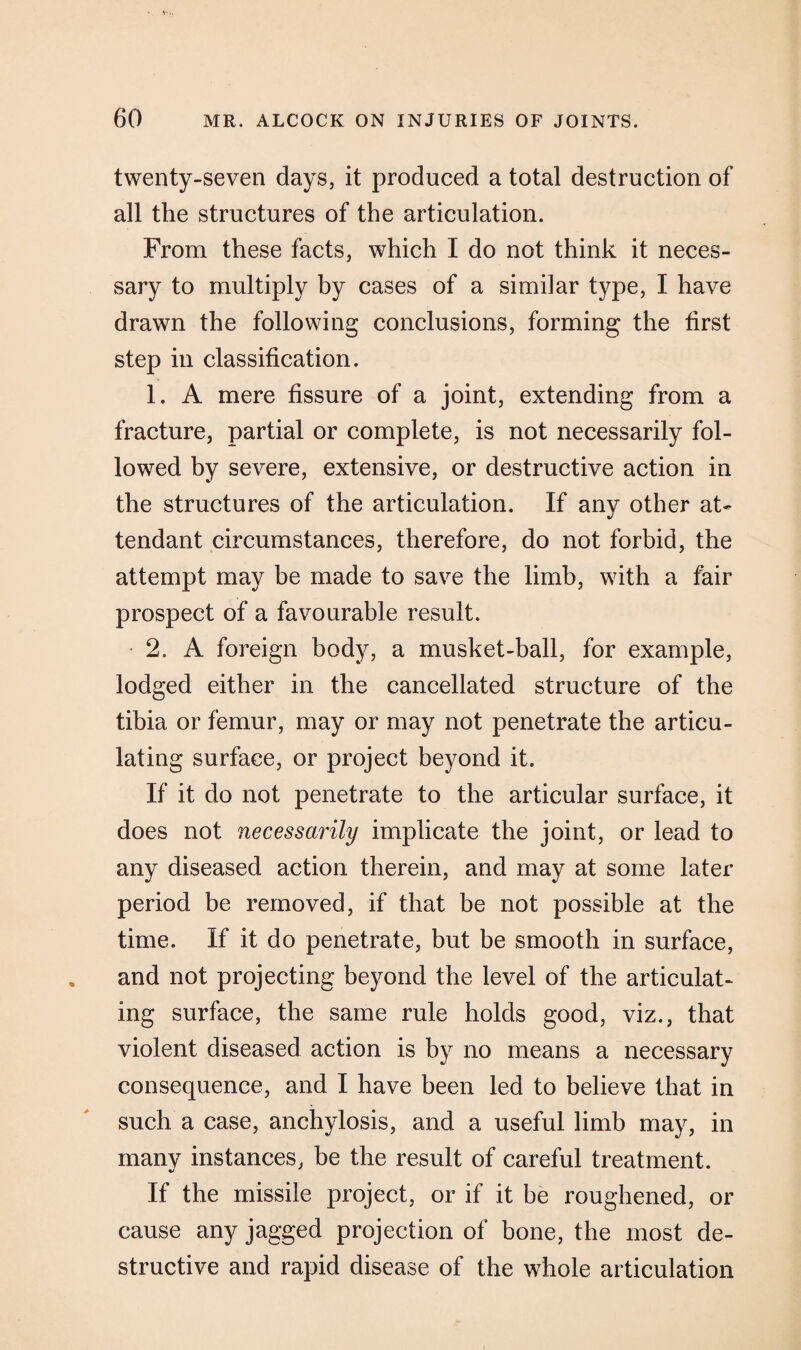 twenty-seven days, it produced a total destruction of all the structures of the articulation. From these facts, which I do not think it neces¬ sary to multiply by cases of a similar type, I have drawn the following conclusions, forming the first step in classification. 1. A mere fissure of a joint, extending from a fracture, partial or complete, is not necessarily fol¬ lowed by severe, extensive, or destructive action in the structures of the articulation. If any other at¬ tendant circumstances, therefore, do not forbid, the attempt may be made to save the limb, with a fair prospect of a favourable result. • 2. A foreign body, a musket-ball, for example, lodged either in the cancellated structure of the tibia or femur, may or may not penetrate the articu¬ lating surface, or project beyond it. If it do not penetrate to the articular surface, it does not necessarily implicate the joint, or lead to any diseased action therein, and may at some later period be removed, if that be not possible at the time. If it do penetrate, but be smooth in surface, and not projecting beyond the level of the articulat¬ ing surface, the same rule holds good, viz., that violent diseased action is by no means a necessary consequence, and I have been led to believe that in such a case, anchylosis, and a useful limb may, in many instances, be the result of careful treatment. %/ If the missile project, or if it be roughened, or cause any jagged projection of bone, the most de¬ structive and rapid disease of the whole articulation