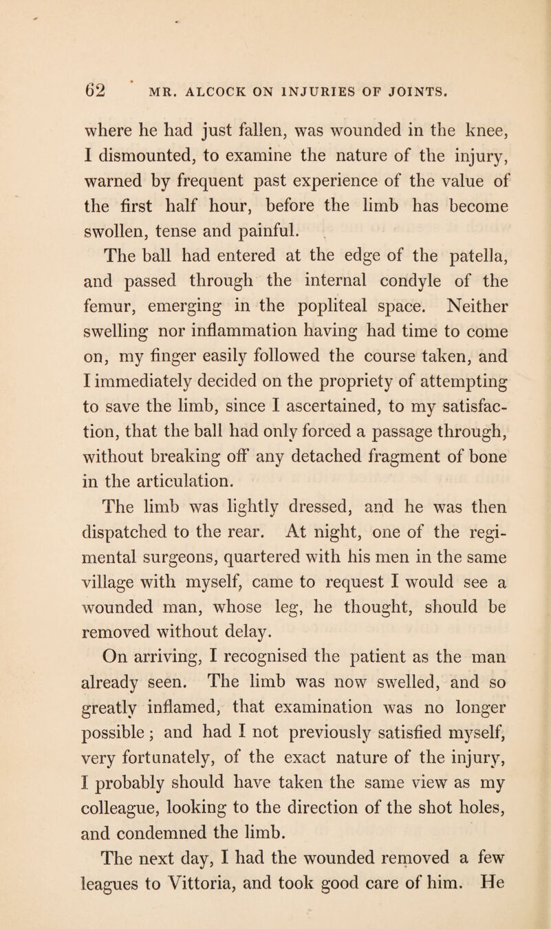 where he had just fallen, was wounded in the knee, I dismounted, to examine the nature of the injury, warned by frequent past experience of the value of the first half hour, before the limb has become swollen, tense and painful. The ball had entered at the edge of the patella, and passed through the internal condyle of the femur, emerging in the popliteal space. Neither swelling nor inflammation having had time to come on, my finger easily followed the course taken, and I immediately decided on the propriety of attempting to save the limb, since I ascertained, to my satisfac¬ tion, that the ball had only forced a passage through, without breaking off any detached fragment of bone in the articulation. The limb was lightly dressed, and he was then dispatched to the rear. At night, one of the regi¬ mental surgeons, quartered with his men in the same village with myself, came to request I would see a wounded man, whose leg, he thought, should be removed without delay. On arriving, I recognised the patient as the man already seen. The limb was now swelled, and so greatly inflamed, that examination was no longer possible; and had I not previously satisfied myself, very fortunately, of the exact nature of the injury, I probably should have taken the same view as my colleague, looking to the direction of the shot holes, and condemned the limb. The next day, I had the wounded removed a few leagues to Vittoria, and took good care of him. He