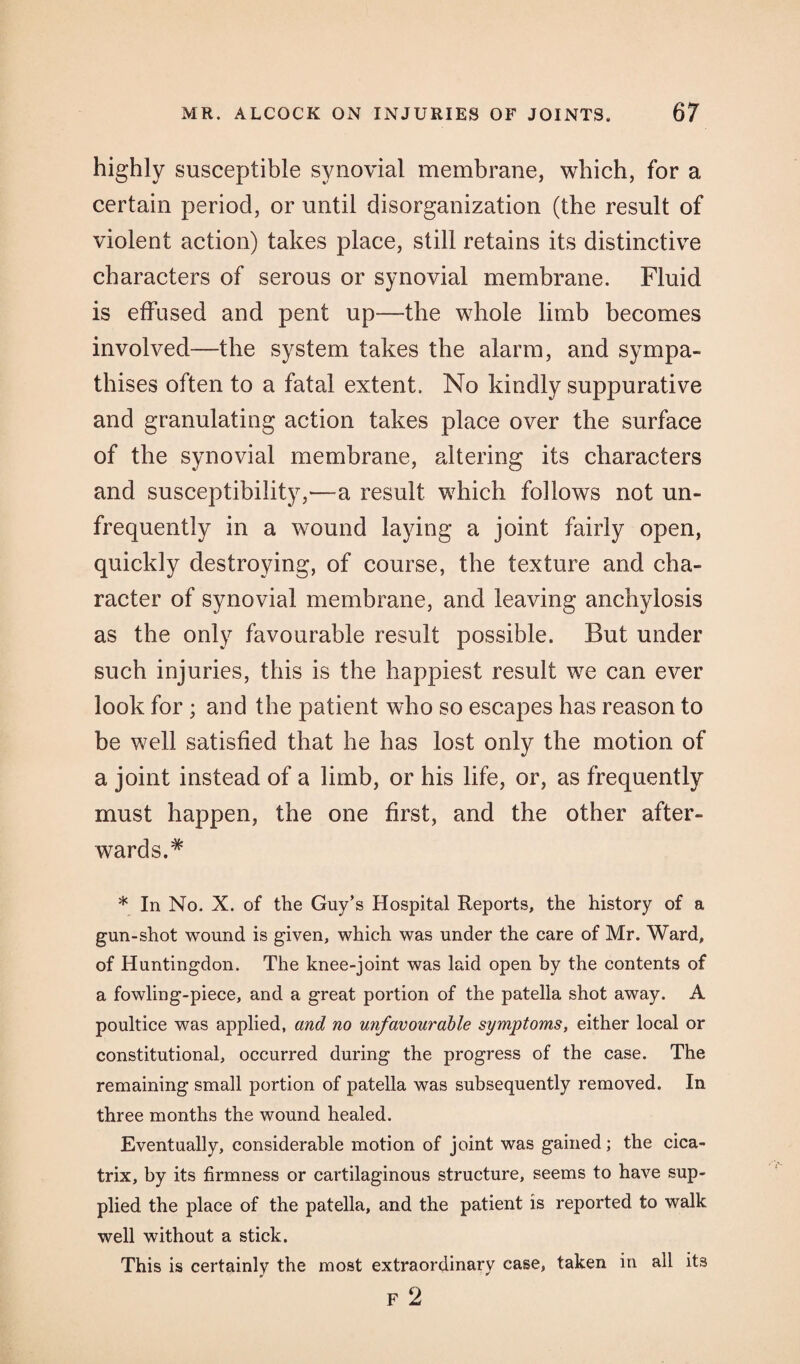 highly susceptible synovial membrane, which, for a certain period, or until disorganization (the result of violent action) takes place, still retains its distinctive characters of serous or synovial membrane. Fluid is effused and pent up—the whole limb becomes involved—the system takes the alarm, and sympa¬ thises often to a fatal extent. No kindly suppurative and granulating action takes place over the surface of the synovial membrane, altering its characters and susceptibility,'—a result which follows not un- frequently in a wound laying a joint fairly open, quickly destroying, of course, the texture and cha¬ racter of synovial membrane, and leaving anchylosis as the only favourable result possible. But under such injuries, this is the happiest result we can ever look for ; and the patient who so escapes has reason to be well satisfied that he has lost only the motion of a joint instead of a limb, or his life, or, as frequently must happen, the one first, and the other after¬ wards.* * In No. X. of the Guy’s Hospital Reports, the history of a gun-shot wound is given, which was under the care of Mr. Ward, of Huntingdon. The knee-joint was laid open by the contents of a fowling-piece, and a great portion of the patella shot away. A poultice was applied, and no unfavourable symptoms, either local or constitutional, occurred during the progress of the case. The remaining small portion of patella was subsequently removed. In three months the wound healed. Eventually, considerable motion of joint was gained; the cica¬ trix, by its firmness or cartilaginous structure, seems to have sup¬ plied the place of the patella, and the patient is reported to walk well without a stick. This is certainly the most extraordinary case, taken in all it3 F 2