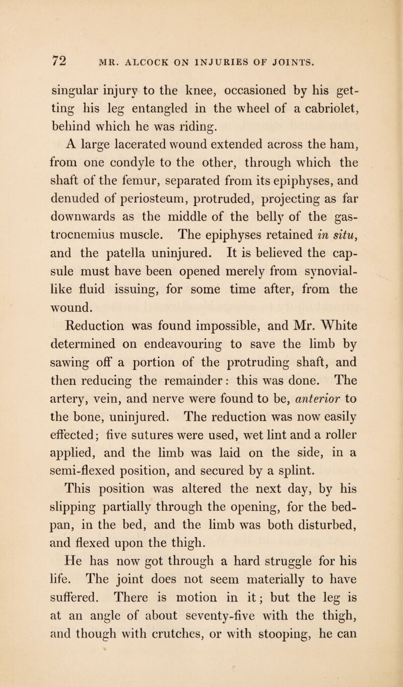 singular injury to the knee, occasioned by his get¬ ting his leg entangled in the wheel of a cabriolet, behind which he was riding. A large lacerated wound extended across the ham, from one condyle to the other, through which the shaft of the femur, separated from its epiphyses, and denuded of periosteum, protruded, projecting as far downwards as the middle of the belly of the gas¬ trocnemius muscle. The epiphyses retained in situ, and the patella uninjured. It is believed the cap¬ sule must have been opened merely from synovial- like fluid issuing, for some time after, from the wound. Reduction was found impossible, and Mr. White determined on endeavouring to save the limb by sawing off a portion of the protruding shaft, and then reducing the remainder: this was done. The artery, vein, and nerve were found to be, anterior to the bone, uninjured. The reduction was now easily effected; five sutures were used, wet lint and a roller applied, and the limb was laid on the side, in a semi-flexed position, and secured by a splint. This position was altered the next day, by his slipping partially through the opening, for the bed- pan, in the bed, and the limb was both disturbed, and flexed upon the thigh. He has now got through a hard struggle for his life. The joint does not seem materially to have suffered. There is motion in it; but the leg is at an angle of about seventy-five with the thigh, and though with crutches, or with stooping, he can